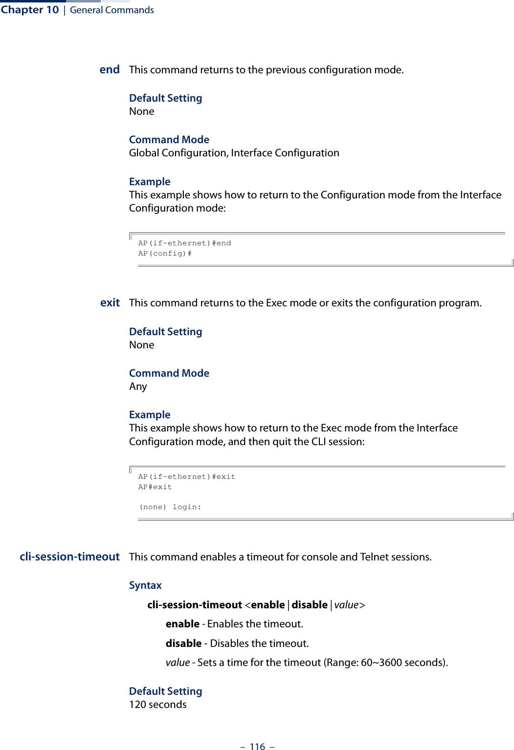 Chapter 10  |  General Commands–  116  –end This command returns to the previous configuration mode.Default Setting NoneCommand Mode Global Configuration, Interface ConfigurationExample This example shows how to return to the Configuration mode from the Interface Configuration mode:AP(if-ethernet)#endAP(config)#exit This command returns to the Exec mode or exits the configuration program.Default Setting NoneCommand Mode AnyExample This example shows how to return to the Exec mode from the Interface Configuration mode, and then quit the CLI session:AP(if-ethernet)#exitAP#exit(none) login:cli-session-timeout This command enables a timeout for console and Telnet sessions.Syntaxcli-session-timeout &lt;enable | disable | value&gt;enable - Enables the timeout.disable - Disables the timeout.value - Sets a time for the timeout (Range: 60~3600 seconds).Default Setting120 seconds