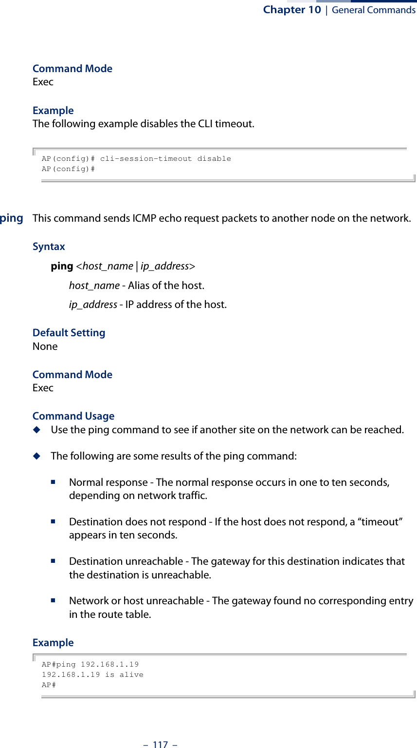 Chapter 10  |  General Commands–  117  –Command ModeExecExampleThe following example disables the CLI timeout.AP(config)# cli-session-timeout disableAP(config)#ping This command sends ICMP echo request packets to another node on the network.Syntax ping &lt;host_name | ip_address&gt; host_name - Alias of the host. ip_address - IP address of the host.Default Setting NoneCommand Mode ExecCommand Usage ◆Use the ping command to see if another site on the network can be reached. ◆The following are some results of the ping command: ■Normal response - The normal response occurs in one to ten seconds, depending on network traffic. ■Destination does not respond - If the host does not respond, a “timeout” appears in ten seconds. ■Destination unreachable - The gateway for this destination indicates that the destination is unreachable. ■Network or host unreachable - The gateway found no corresponding entry in the route table. Example AP#ping 192.168.1.19192.168.1.19 is aliveAP#