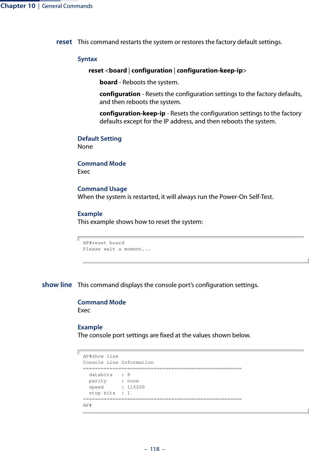 Chapter 10  |  General Commands–  118  –reset This command restarts the system or restores the factory default settings.Syntax reset &lt;board | configuration | configuration-keep-ip&gt; board - Reboots the system. configuration - Resets the configuration settings to the factory defaults, and then reboots the system.configuration-keep-ip - Resets the configuration settings to the factory defaults except for the IP address, and then reboots the system.Default Setting NoneCommand Mode ExecCommand Usage When the system is restarted, it will always run the Power-On Self-Test. Example This example shows how to reset the system:AP#reset boardPlease wait a moment...show line This command displays the console port’s configuration settings.Command Mode ExecExampleThe console port settings are fixed at the values shown below.AP#show lineConsole Line Information======================================================  databits   : 8  parity     : none  speed      : 115200  stop bits  : 1======================================================AP#