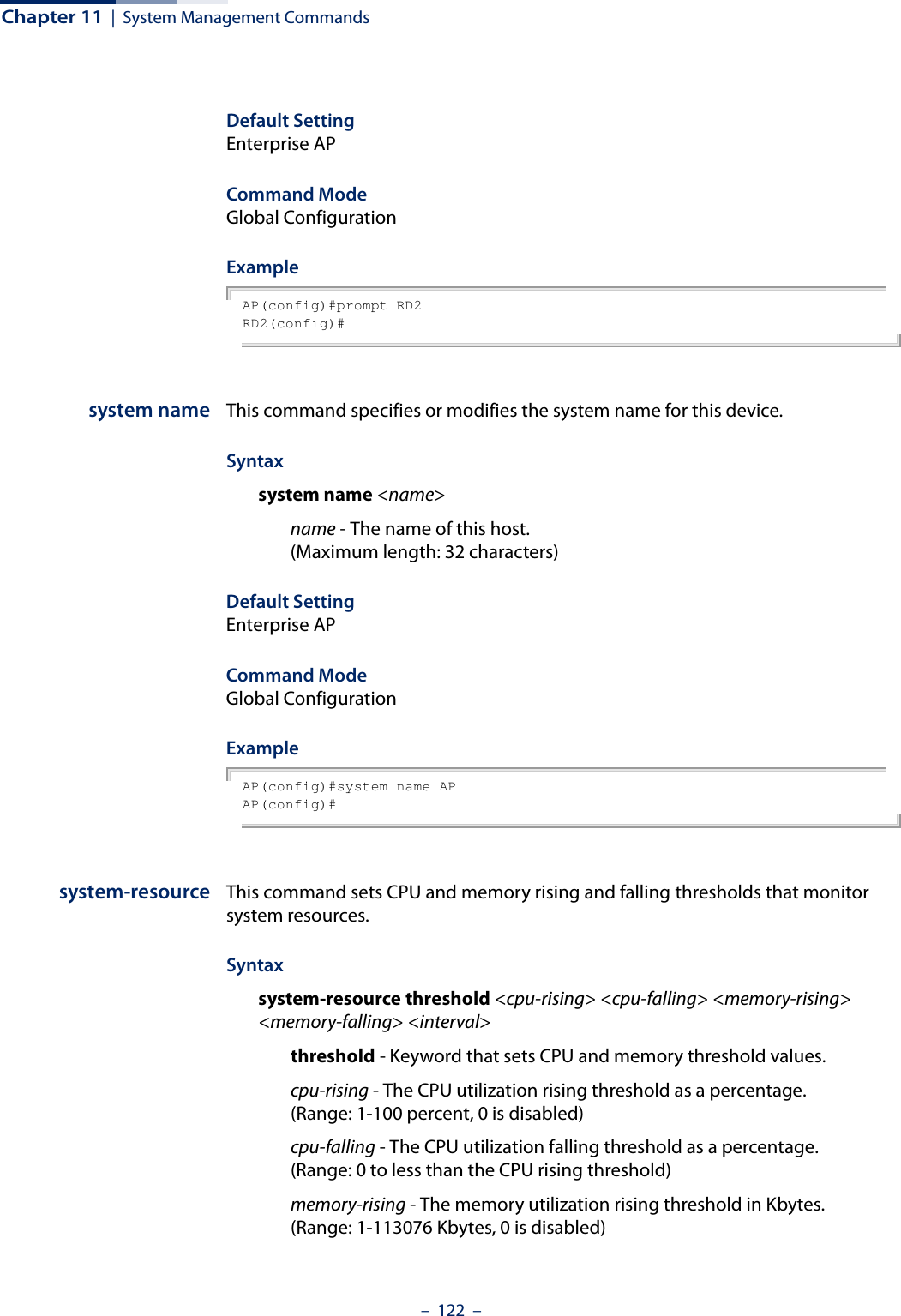 Chapter 11  |  System Management Commands–  122  –Default Setting Enterprise APCommand Mode Global ConfigurationExample AP(config)#prompt RD2RD2(config)#system name This command specifies or modifies the system name for this device. Syntax system name &lt;name&gt;name - The name of this host. (Maximum length: 32 characters)Default Setting Enterprise APCommand Mode Global ConfigurationExample AP(config)#system name APAP(config)#system-resource This command sets CPU and memory rising and falling thresholds that monitor system resources. Syntax system-resource threshold &lt;cpu-rising&gt; &lt;cpu-falling&gt; &lt;memory-rising&gt; &lt;memory-falling&gt; &lt;interval&gt;threshold - Keyword that sets CPU and memory threshold values.cpu-rising - The CPU utilization rising threshold as a percentage. (Range: 1-100 percent, 0 is disabled)cpu-falling - The CPU utilization falling threshold as a percentage. (Range: 0 to less than the CPU rising threshold)memory-rising - The memory utilization rising threshold in Kbytes. (Range: 1-113076 Kbytes, 0 is disabled)