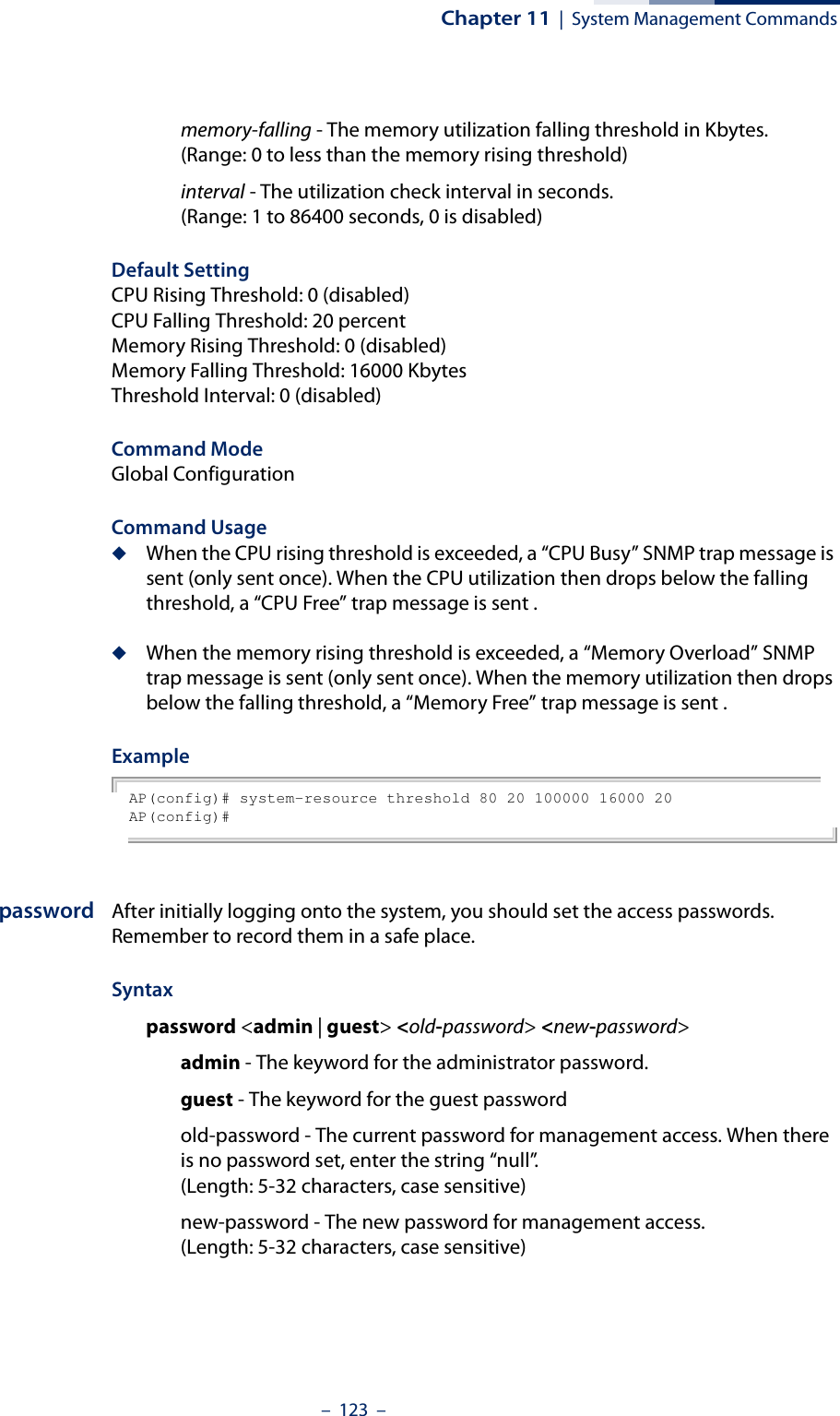 Chapter 11  |  System Management Commands–  123  –memory-falling - The memory utilization falling threshold in Kbytes. (Range: 0 to less than the memory rising threshold)interval - The utilization check interval in seconds. (Range: 1 to 86400 seconds, 0 is disabled)Default Setting CPU Rising Threshold: 0 (disabled)CPU Falling Threshold: 20 percentMemory Rising Threshold: 0 (disabled)Memory Falling Threshold: 16000 KbytesThreshold Interval: 0 (disabled)Command Mode Global ConfigurationCommand Usage◆When the CPU rising threshold is exceeded, a “CPU Busy” SNMP trap message is sent (only sent once). When the CPU utilization then drops below the falling threshold, a “CPU Free” trap message is sent .◆When the memory rising threshold is exceeded, a “Memory Overload” SNMP trap message is sent (only sent once). When the memory utilization then drops below the falling threshold, a “Memory Free” trap message is sent .Example AP(config)# system-resource threshold 80 20 100000 16000 20AP(config)#password After initially logging onto the system, you should set the access passwords. Remember to record them in a safe place. Syntax password &lt;admin | guest&gt; &lt;old-password&gt; &lt;new-password&gt;admin - The keyword for the administrator password.guest - The keyword for the guest passwordold-password - The current password for management access. When there is no password set, enter the string “null”.(Length: 5-32 characters, case sensitive) new-password - The new password for management access.(Length: 5-32 characters, case sensitive) 