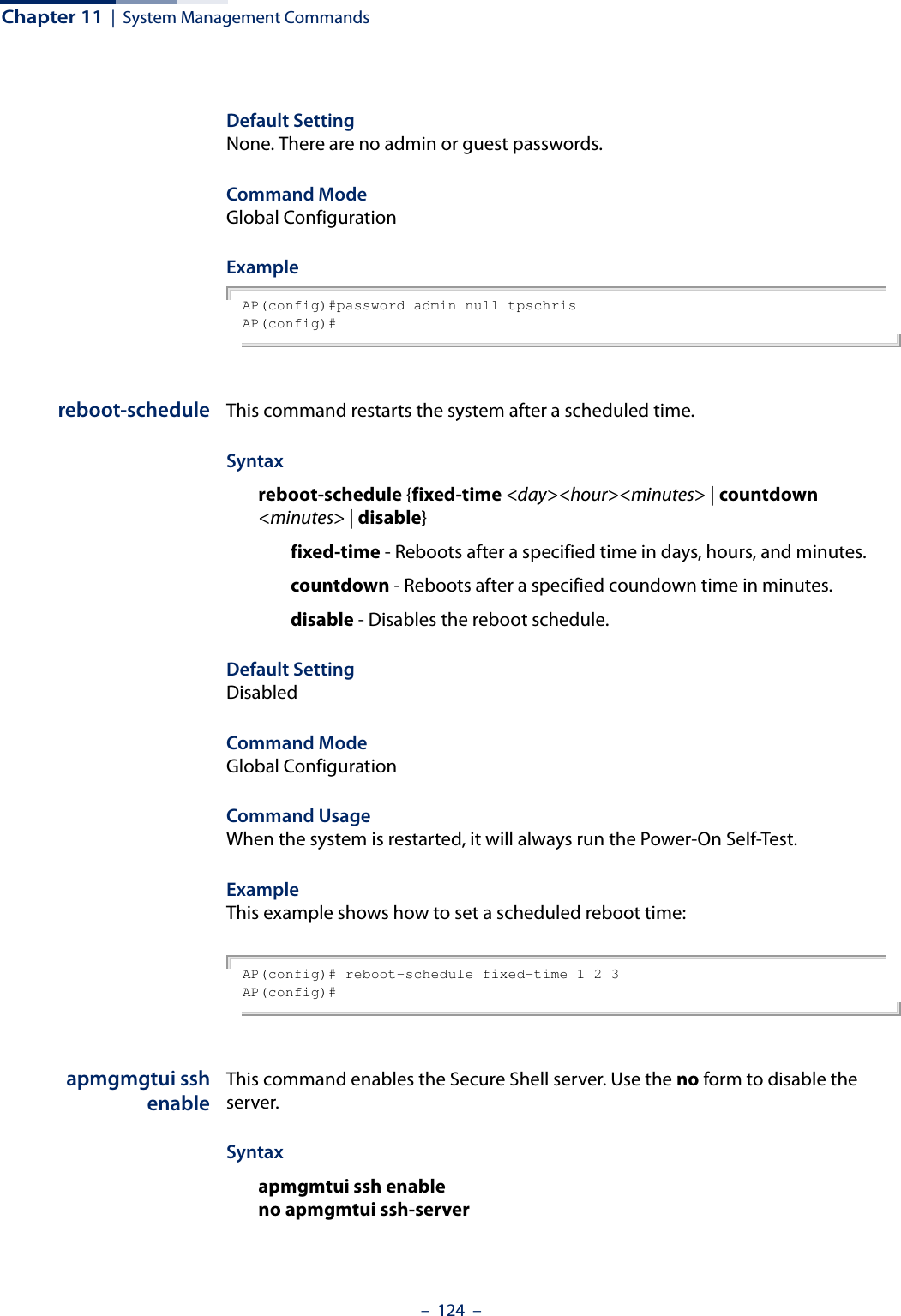 Chapter 11  |  System Management Commands–  124  –Default Setting None. There are no admin or guest passwords.Command Mode Global ConfigurationExample AP(config)#password admin null tpschrisAP(config)#reboot-schedule This command restarts the system after a scheduled time.Syntax reboot-schedule {fixed-time &lt;day&gt;&lt;hour&gt;&lt;minutes&gt; | countdown &lt;minutes&gt; | disable} fixed-time - Reboots after a specified time in days, hours, and minutes. countdown - Reboots after a specified coundown time in minutes.disable - Disables the reboot schedule. Default Setting DisabledCommand Mode Global ConfigurationCommand Usage When the system is restarted, it will always run the Power-On Self-Test. Example This example shows how to set a scheduled reboot time:AP(config)# reboot-schedule fixed-time 1 2 3AP(config)#apmgmgtui sshenableThis command enables the Secure Shell server. Use the no form to disable the server.Syntax apmgmtui ssh enableno apmgmtui ssh-server