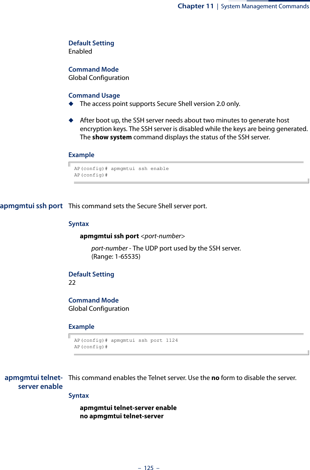Chapter 11  |  System Management Commands–  125  –Default Setting EnabledCommand Mode Global ConfigurationCommand Usage ◆The access point supports Secure Shell version 2.0 only.◆After boot up, the SSH server needs about two minutes to generate host encryption keys. The SSH server is disabled while the keys are being generated. The show system command displays the status of the SSH server.ExampleAP(config)# apmgmtui ssh enableAP(config)#apmgmtui ssh port This command sets the Secure Shell server port. Syntax apmgmtui ssh port &lt;port-number&gt;port-number - The UDP port used by the SSH server. (Range: 1-65535)Default Setting 22Command Mode Global ConfigurationExampleAP(config)# apmgmtui ssh port 1124AP(config)#apmgmtui telnet-server enableThis command enables the Telnet server. Use the no form to disable the server.Syntax apmgmtui telnet-server enableno apmgmtui telnet-server