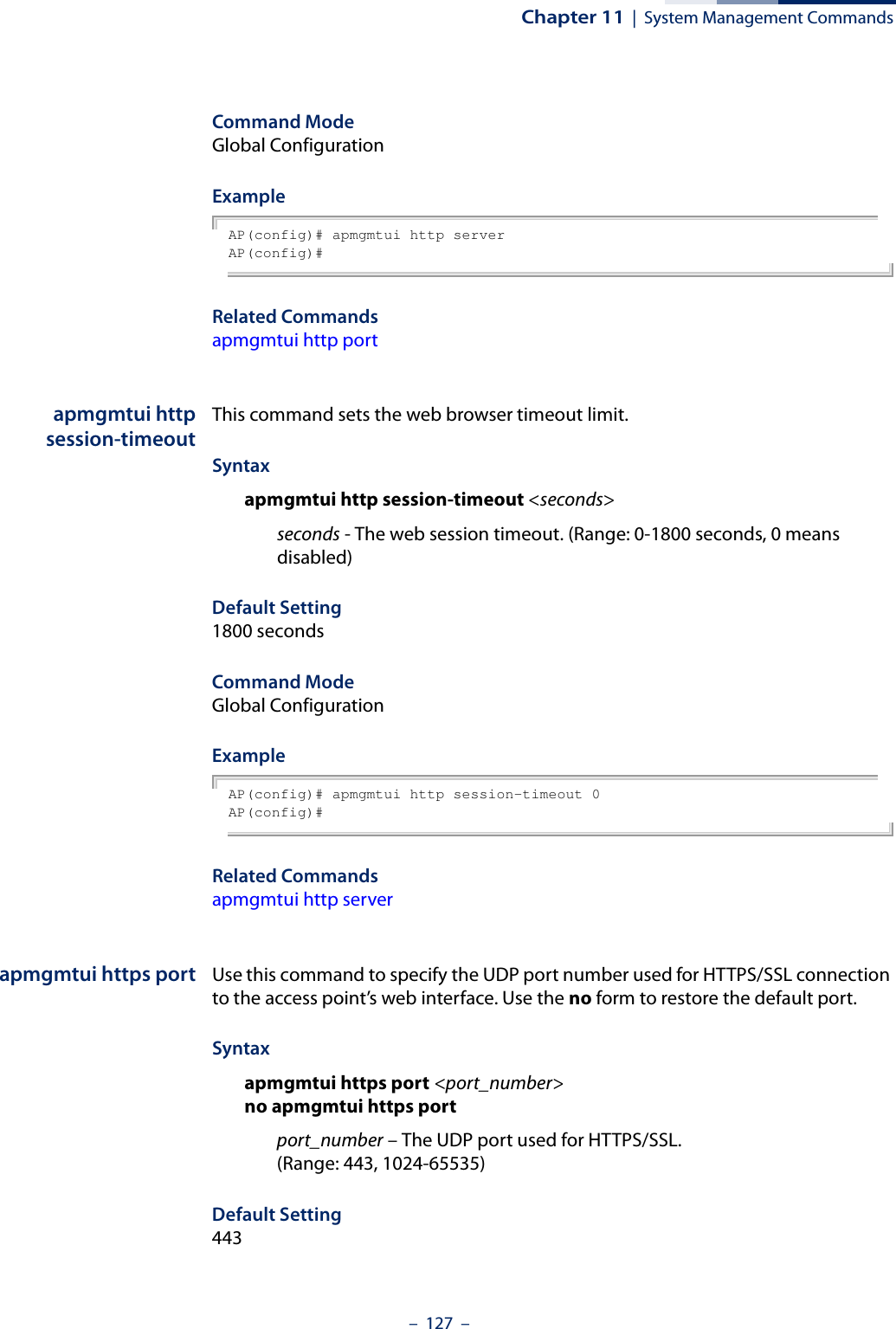 Chapter 11  |  System Management Commands–  127  –Command Mode Global ConfigurationExample AP(config)# apmgmtui http serverAP(config)#Related Commandsapmgmtui http portapmgmtui httpsession-timeoutThis command sets the web browser timeout limit.Syntax apmgmtui http session-timeout &lt;seconds&gt;seconds - The web session timeout. (Range: 0-1800 seconds, 0 means disabled)Default Setting 1800 secondsCommand Mode Global ConfigurationExample AP(config)# apmgmtui http session-timeout 0AP(config)#Related Commandsapmgmtui http serverapmgmtui https port Use this command to specify the UDP port number used for HTTPS/SSL connection to the access point’s web interface. Use the no form to restore the default port.Syntax apmgmtui https port &lt;port_number&gt;no apmgmtui https portport_number – The UDP port used for HTTPS/SSL. (Range: 443, 1024-65535)Default Setting 443