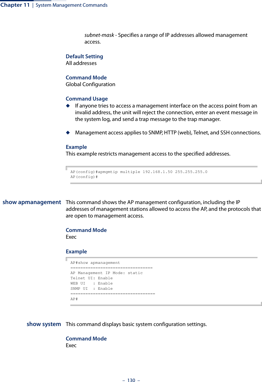 Chapter 11  |  System Management Commands–  130  –subnet-mask - Specifies a range of IP addresses allowed management access.Default SettingAll addressesCommand ModeGlobal ConfigurationCommand Usage◆If anyone tries to access a management interface on the access point from an invalid address, the unit will reject the connection, enter an event message in the system log, and send a trap message to the trap manager.◆Management access applies to SNMP, HTTP (web), Telnet, and SSH connections. ExampleThis example restricts management access to the specified addresses.AP(config)#apmgmtip multiple 192.168.1.50 255.255.255.0AP(config)#show apmanagement This command shows the AP management configuration, including the IP addresses of management stations allowed to access the AP, and the protocols that are open to management access.Command Mode ExecExampleAP#show apmanagement=================================AP Management IP Mode: staticTelnet UI: EnableWEB UI   : EnableSNMP UI  : Enable==================================AP#show system This command displays basic system configuration settings.Command Mode Exec