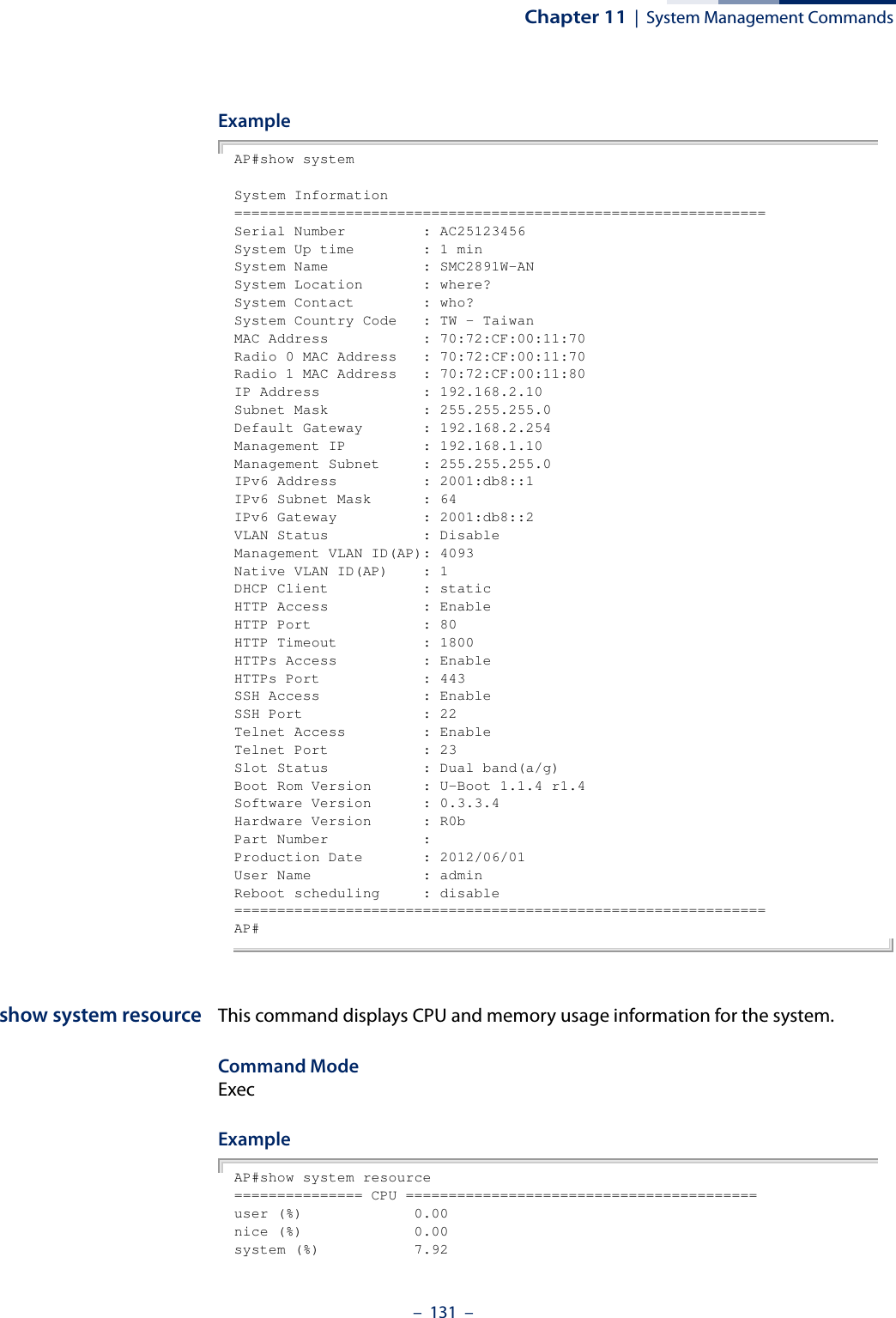 Chapter 11  |  System Management Commands–  131  –ExampleAP#show systemSystem Information==============================================================Serial Number         : AC25123456System Up time        : 1 minSystem Name           : SMC2891W-ANSystem Location       : where?System Contact        : who?System Country Code   : TW - TaiwanMAC Address           : 70:72:CF:00:11:70Radio 0 MAC Address   : 70:72:CF:00:11:70Radio 1 MAC Address   : 70:72:CF:00:11:80IP Address            : 192.168.2.10Subnet Mask           : 255.255.255.0Default Gateway       : 192.168.2.254Management IP         : 192.168.1.10Management Subnet     : 255.255.255.0IPv6 Address          : 2001:db8::1IPv6 Subnet Mask      : 64IPv6 Gateway          : 2001:db8::2VLAN Status           : DisableManagement VLAN ID(AP): 4093Native VLAN ID(AP)    : 1DHCP Client           : staticHTTP Access           : EnableHTTP Port             : 80HTTP Timeout          : 1800HTTPs Access          : EnableHTTPs Port            : 443SSH Access            : EnableSSH Port              : 22Telnet Access         : EnableTelnet Port           : 23Slot Status           : Dual band(a/g)Boot Rom Version      : U-Boot 1.1.4 r1.4Software Version      : 0.3.3.4Hardware Version      : R0bPart Number           : Production Date       : 2012/06/01User Name             : adminReboot scheduling     : disable==============================================================AP#show system resource This command displays CPU and memory usage information for the system.Command Mode ExecExample AP#show system resource=============== CPU =========================================user (%)             0.00nice (%)             0.00system (%)           7.92