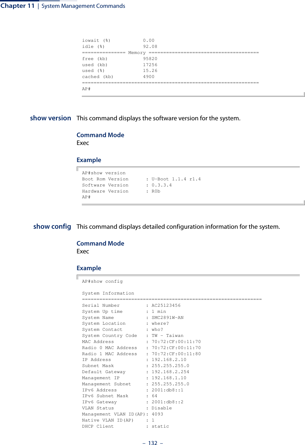 Chapter 11  |  System Management Commands–  132  –iowait (%)           0.00idle (%)             92.08=============== Memory ======================================free (kb)            95820used (kb)            17256used (%)             15.26cached (kb)          4900=============================================================AP#show version This command displays the software version for the system.Command Mode ExecExample AP#show versionBoot Rom Version      : U-Boot 1.1.4 r1.4Software Version      : 0.3.3.4Hardware Version      : R0bAP#show config This command displays detailed configuration information for the system.Command Mode ExecExample AP#show configSystem Information==============================================================Serial Number         : AC25123456System Up time        : 1 minSystem Name           : SMC2891W-ANSystem Location       : where?System Contact        : who?System Country Code   : TW - TaiwanMAC Address           : 70:72:CF:00:11:70Radio 0 MAC Address   : 70:72:CF:00:11:70Radio 1 MAC Address   : 70:72:CF:00:11:80IP Address            : 192.168.2.10Subnet Mask           : 255.255.255.0Default Gateway       : 192.168.2.254Management IP         : 192.168.1.10Management Subnet     : 255.255.255.0IPv6 Address          : 2001:db8::1IPv6 Subnet Mask      : 64IPv6 Gateway          : 2001:db8::2VLAN Status           : DisableManagement VLAN ID(AP): 4093Native VLAN ID(AP)    : 1DHCP Client           : static