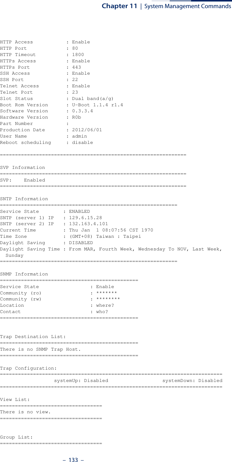 Chapter 11  |  System Management Commands–  133  –HTTP Access           : EnableHTTP Port             : 80HTTP Timeout          : 1800HTTPs Access          : EnableHTTPs Port            : 443SSH Access            : EnableSSH Port              : 22Telnet Access         : EnableTelnet Port           : 23Slot Status           : Dual band(a/g)Boot Rom Version      : U-Boot 1.1.4 r1.4Software Version      : 0.3.3.4Hardware Version      : R0bPart Number           : Production Date       : 2012/06/01User Name             : adminReboot scheduling     : disable==============================================================SVP Information==============================================================SVP:    Enabled==============================================================SNTP Information===========================================================Service State        : ENABLEDSNTP (server 1) IP   : 129.6.15.28SNTP (server 2) IP   : 132.163.4.101Current Time         : Thu Jan  1 08:07:56 CST 1970Time Zone            : (GMT+08) Taiwan : TaipeiDaylight Saving      : DISABLEDDaylight Saving Time : From MAR, Fourth Week, Wednesday To NOV, Last Week, Sunday===========================================================SNMP Information==============================================Service State                 : EnableCommunity (ro)                : *******Community (rw)                : ********Location                      : where?Contact                       : who?==============================================Trap Destination List:==============================================There is no SNMP Trap Host.==============================================Trap Configuration:==========================================================================                  systemUp: Disabled                  systemDown: Disabled==========================================================================View List:==================================There is no view.==================================Group List:==================================