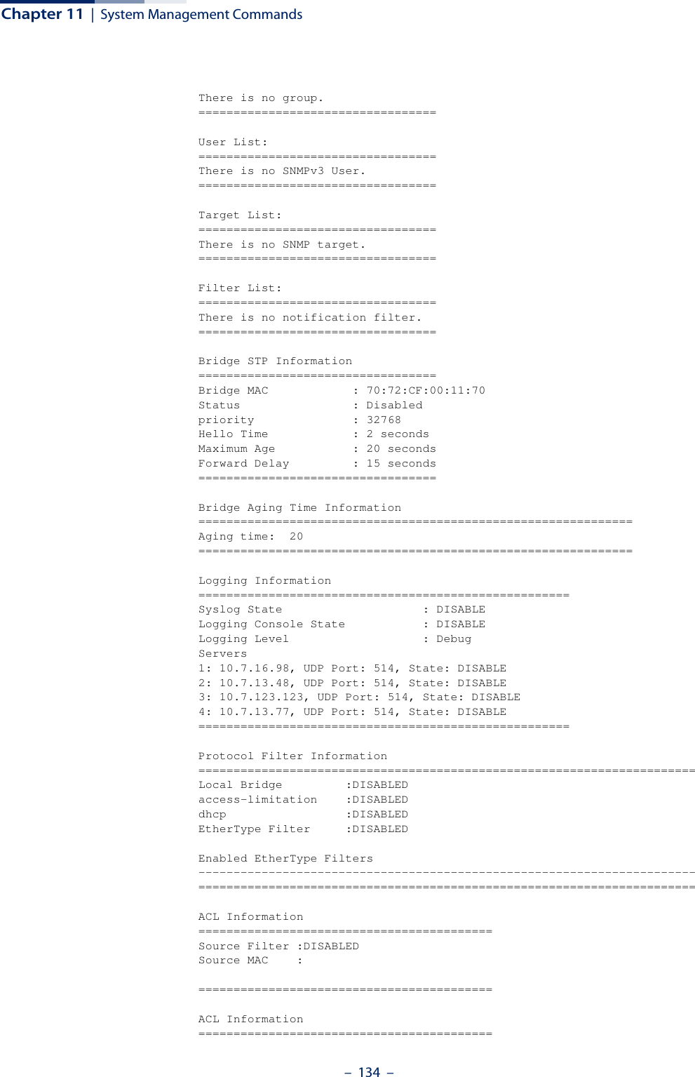 Chapter 11  |  System Management Commands–  134  –There is no group.==================================User List:==================================There is no SNMPv3 User.==================================Target List:==================================There is no SNMP target.==================================Filter List:==================================There is no notification filter.==================================Bridge STP Information==================================Bridge MAC            : 70:72:CF:00:11:70Status                : Disabledpriority              : 32768Hello Time            : 2 secondsMaximum Age           : 20 secondsForward Delay         : 15 seconds==================================Bridge Aging Time Information==============================================================Aging time:  20==============================================================Logging Information=====================================================Syslog State                    : DISABLELogging Console State           : DISABLELogging Level                   : DebugServers1: 10.7.16.98, UDP Port: 514, State: DISABLE2: 10.7.13.48, UDP Port: 514, State: DISABLE3: 10.7.123.123, UDP Port: 514, State: DISABLE4: 10.7.13.77, UDP Port: 514, State: DISABLE=====================================================Protocol Filter Information=======================================================================Local Bridge         :DISABLEDaccess-limitation    :DISABLEDdhcp                 :DISABLEDEtherType Filter     :DISABLEDEnabled EtherType Filters-----------------------------------------------------------------------=======================================================================ACL Information==========================================Source Filter :DISABLEDSource MAC    :==========================================ACL Information==========================================