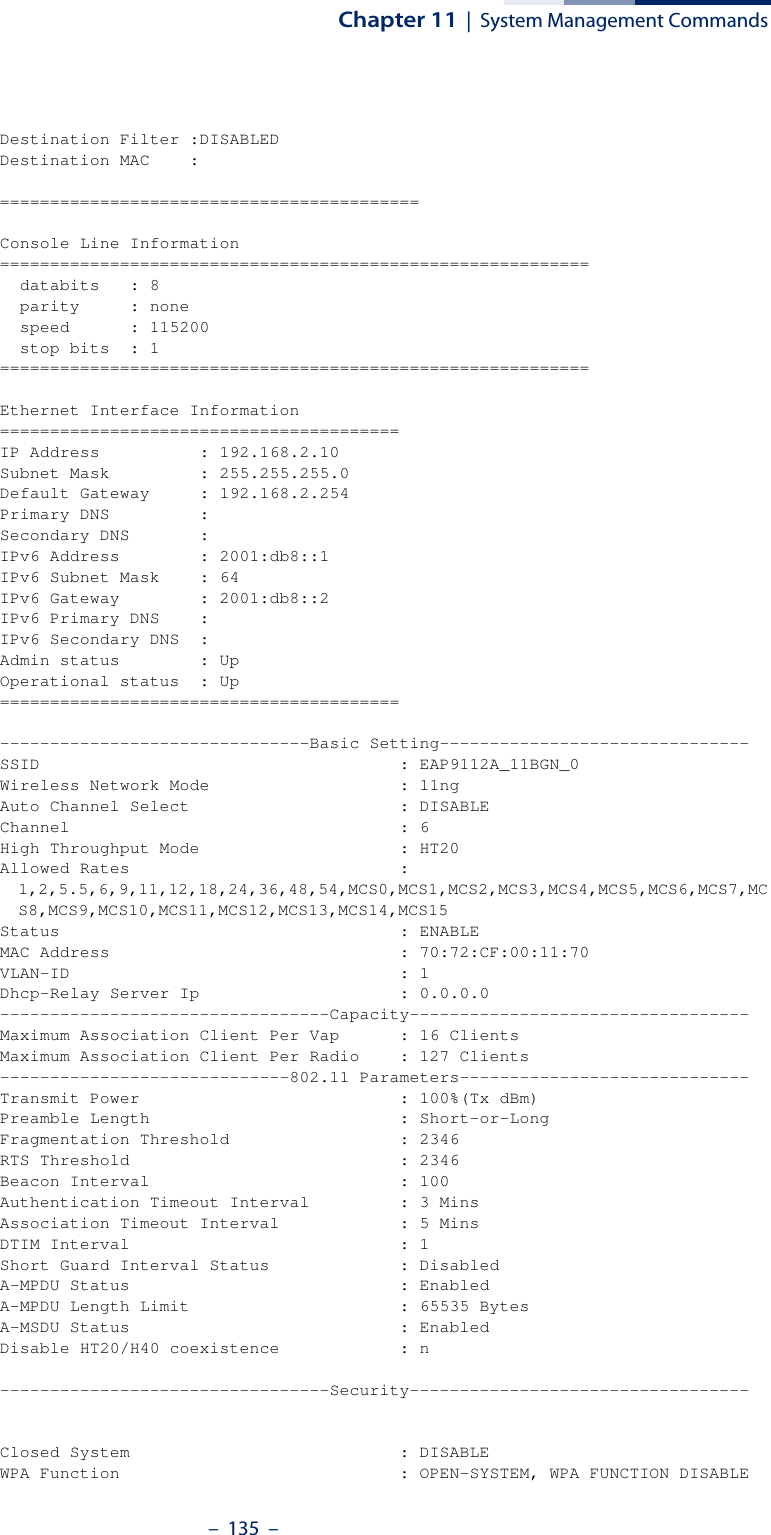 Chapter 11  |  System Management Commands–  135  –Destination Filter :DISABLEDDestination MAC    :==========================================Console Line Information===========================================================  databits   : 8  parity     : none  speed      : 115200  stop bits  : 1===========================================================Ethernet Interface Information========================================IP Address          : 192.168.2.10Subnet Mask         : 255.255.255.0Default Gateway     : 192.168.2.254Primary DNS         :Secondary DNS       :IPv6 Address        : 2001:db8::1IPv6 Subnet Mask    : 64IPv6 Gateway        : 2001:db8::2IPv6 Primary DNS    :IPv6 Secondary DNS  :Admin status        : UpOperational status  : Up========================================-------------------------------Basic Setting-------------------------------SSID                                    : EAP9112A_11BGN_0Wireless Network Mode                   : 11ngAuto Channel Select                     : DISABLEChannel                                 : 6High Throughput Mode                    : HT20Allowed Rates                           : 1,2,5.5,6,9,11,12,18,24,36,48,54,MCS0,MCS1,MCS2,MCS3,MCS4,MCS5,MCS6,MCS7,MCS8,MCS9,MCS10,MCS11,MCS12,MCS13,MCS14,MCS15Status                                  : ENABLEMAC Address                             : 70:72:CF:00:11:70VLAN-ID                                 : 1Dhcp-Relay Server Ip                    : 0.0.0.0---------------------------------Capacity----------------------------------Maximum Association Client Per Vap      : 16 ClientsMaximum Association Client Per Radio    : 127 Clients-----------------------------802.11 Parameters-----------------------------Transmit Power                          : 100%(Tx dBm)Preamble Length                         : Short-or-LongFragmentation Threshold                 : 2346RTS Threshold                           : 2346Beacon Interval                         : 100Authentication Timeout Interval         : 3 MinsAssociation Timeout Interval            : 5 MinsDTIM Interval                           : 1Short Guard Interval Status             : DisabledA-MPDU Status                           : EnabledA-MPDU Length Limit                     : 65535 BytesA-MSDU Status                           : EnabledDisable HT20/H40 coexistence            : n---------------------------------Security----------------------------------Closed System                           : DISABLEWPA Function                            : OPEN-SYSTEM, WPA FUNCTION DISABLE