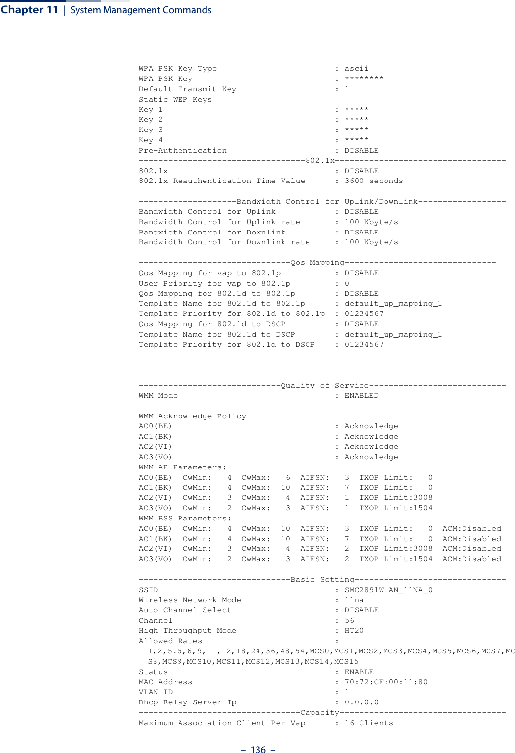 Chapter 11  |  System Management Commands–  136  –WPA PSK Key Type                        : asciiWPA PSK Key                             : ********Default Transmit Key                    : 1Static WEP KeysKey 1                                   : *****Key 2                                   : *****Key 3                                   : *****Key 4                                   : *****Pre-Authentication                      : DISABLE----------------------------------802.1x-----------------------------------802.1x                                  : DISABLE802.1x Reauthentication Time Value      : 3600 seconds--------------------Bandwidth Control for Uplink/Downlink------------------Bandwidth Control for Uplink            : DISABLEBandwidth Control for Uplink rate       : 100 Kbyte/sBandwidth Control for Downlink          : DISABLEBandwidth Control for Downlink rate     : 100 Kbyte/s-------------------------------Qos Mapping-------------------------------Qos Mapping for vap to 802.1p           : DISABLEUser Priority for vap to 802.1p         : 0Qos Mapping for 802.1d to 802.1p        : DISABLETemplate Name for 802.1d to 802.1p      : default_up_mapping_1Template Priority for 802.1d to 802.1p  : 01234567Qos Mapping for 802.1d to DSCP          : DISABLETemplate Name for 802.1d to DSCP        : default_up_mapping_1Template Priority for 802.1d to DSCP    : 01234567-----------------------------Quality of Service----------------------------WMM Mode                                : ENABLEDWMM Acknowledge PolicyAC0(BE)                                 : AcknowledgeAC1(BK)                                 : AcknowledgeAC2(VI)                                 : AcknowledgeAC3(VO)                                 : AcknowledgeWMM AP Parameters:AC0(BE)  CwMin:   4  CwMax:   6  AIFSN:   3  TXOP Limit:   0AC1(BK)  CwMin:   4  CwMax:  10  AIFSN:   7  TXOP Limit:   0AC2(VI)  CwMin:   3  CwMax:   4  AIFSN:   1  TXOP Limit:3008AC3(VO)  CwMin:   2  CwMax:   3  AIFSN:   1  TXOP Limit:1504WMM BSS Parameters:AC0(BE)  CwMin:   4  CwMax:  10  AIFSN:   3  TXOP Limit:   0  ACM:DisabledAC1(BK)  CwMin:   4  CwMax:  10  AIFSN:   7  TXOP Limit:   0  ACM:DisabledAC2(VI)  CwMin:   3  CwMax:   4  AIFSN:   2  TXOP Limit:3008  ACM:DisabledAC3(VO)  CwMin:   2  CwMax:   3  AIFSN:   2  TXOP Limit:1504  ACM:Disabled-------------------------------Basic Setting-------------------------------SSID                                    : SMC2891W-AN_11NA_0Wireless Network Mode                   : 11naAuto Channel Select                     : DISABLEChannel                                 : 56High Throughput Mode                    : HT20Allowed Rates                           : 1,2,5.5,6,9,11,12,18,24,36,48,54,MCS0,MCS1,MCS2,MCS3,MCS4,MCS5,MCS6,MCS7,MCS8,MCS9,MCS10,MCS11,MCS12,MCS13,MCS14,MCS15Status                                  : ENABLEMAC Address                             : 70:72:CF:00:11:80VLAN-ID                                 : 1Dhcp-Relay Server Ip                    : 0.0.0.0---------------------------------Capacity----------------------------------Maximum Association Client Per Vap      : 16 Clients