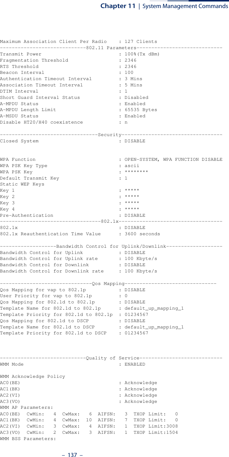 Chapter 11  |  System Management Commands–  137  –Maximum Association Client Per Radio    : 127 Clients-----------------------------802.11 Parameters-----------------------------Transmit Power                          : 100%(Tx dBm)Fragmentation Threshold                 : 2346RTS Threshold                           : 2346Beacon Interval                         : 100Authentication Timeout Interval         : 3 MinsAssociation Timeout Interval            : 5 MinsDTIM Interval                           : 1Short Guard Interval Status             : DisabledA-MPDU Status                           : EnabledA-MPDU Length Limit                     : 65535 BytesA-MSDU Status                           : EnabledDisable HT20/H40 coexistence            : n---------------------------------Security----------------------------------Closed System                           : DISABLEWPA Function                            : OPEN-SYSTEM, WPA FUNCTION DISABLEWPA PSK Key Type                        : asciiWPA PSK Key                             : ********Default Transmit Key                    : 1Static WEP KeysKey 1                                   : *****Key 2                                   : *****Key 3                                   : *****Key 4                                   : *****Pre-Authentication                      : DISABLE----------------------------------802.1x-----------------------------------802.1x                                  : DISABLE802.1x Reauthentication Time Value      : 3600 seconds-------------------Bandwidth Control for Uplink/Downlink-------------------Bandwidth Control for Uplink            : DISABLEBandwidth Control for Uplink rate       : 100 Kbyte/sBandwidth Control for Downlink          : DISABLEBandwidth Control for Downlink rate     : 100 Kbyte/s-------------------------------Qos Mapping-------------------------------Qos Mapping for vap to 802.1p           : DISABLEUser Priority for vap to 802.1p         : 0Qos Mapping for 802.1d to 802.1p        : DISABLETemplate Name for 802.1d to 802.1p      : default_up_mapping_1Template Priority for 802.1d to 802.1p  : 01234567Qos Mapping for 802.1d to DSCP          : DISABLETemplate Name for 802.1d to DSCP        : default_up_mapping_1Template Priority for 802.1d to DSCP    : 01234567-----------------------------Quality of Service----------------------------WMM Mode                                : ENABLEDWMM Acknowledge PolicyAC0(BE)                                 : AcknowledgeAC1(BK)                                 : AcknowledgeAC2(VI)                                 : AcknowledgeAC3(VO)                                 : AcknowledgeWMM AP Parameters:AC0(BE)  CwMin:   4  CwMax:   6  AIFSN:   3  TXOP Limit:   0AC1(BK)  CwMin:   4  CwMax:  10  AIFSN:   7  TXOP Limit:   0AC2(VI)  CwMin:   3  CwMax:   4  AIFSN:   1  TXOP Limit:3008AC3(VO)  CwMin:   2  CwMax:   3  AIFSN:   1  TXOP Limit:1504WMM BSS Parameters: