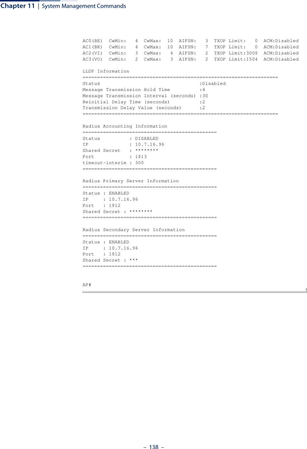 Chapter 11  |  System Management Commands–  138  –AC0(BE)  CwMin:   4  CwMax:  10  AIFSN:   3  TXOP Limit:   0  ACM:DisabledAC1(BK)  CwMin:   4  CwMax:  10  AIFSN:   7  TXOP Limit:   0  ACM:DisabledAC2(VI)  CwMin:   3  CwMax:   4  AIFSN:   2  TXOP Limit:3008  ACM:DisabledAC3(VO)  CwMin:   2  CwMax:   3  AIFSN:   2  TXOP Limit:1504  ACM:DisabledLLDP Information===================================================================Status                                  :DisabledMessage Transmission Hold Time          :4Message Transmission Interval (seconds) :30Reinitial Delay Time (seconds)          :2Transmission Delay Value (seconds)      :2===================================================================Radius Accounting Information==============================================Status          : DISABLEDIP              : 10.7.16.96Shared Secret   : ********Port            : 1813timeout-interim : 300==============================================Radius Primary Server Information==============================================Status : ENABLEDIP     : 10.7.16.96Port   : 1812Shared Secret : ********==============================================Radius Secondary Server Information==============================================Status : ENABLEDIP     : 10.7.16.96Port   : 1812Shared Secret : ***==============================================AP#