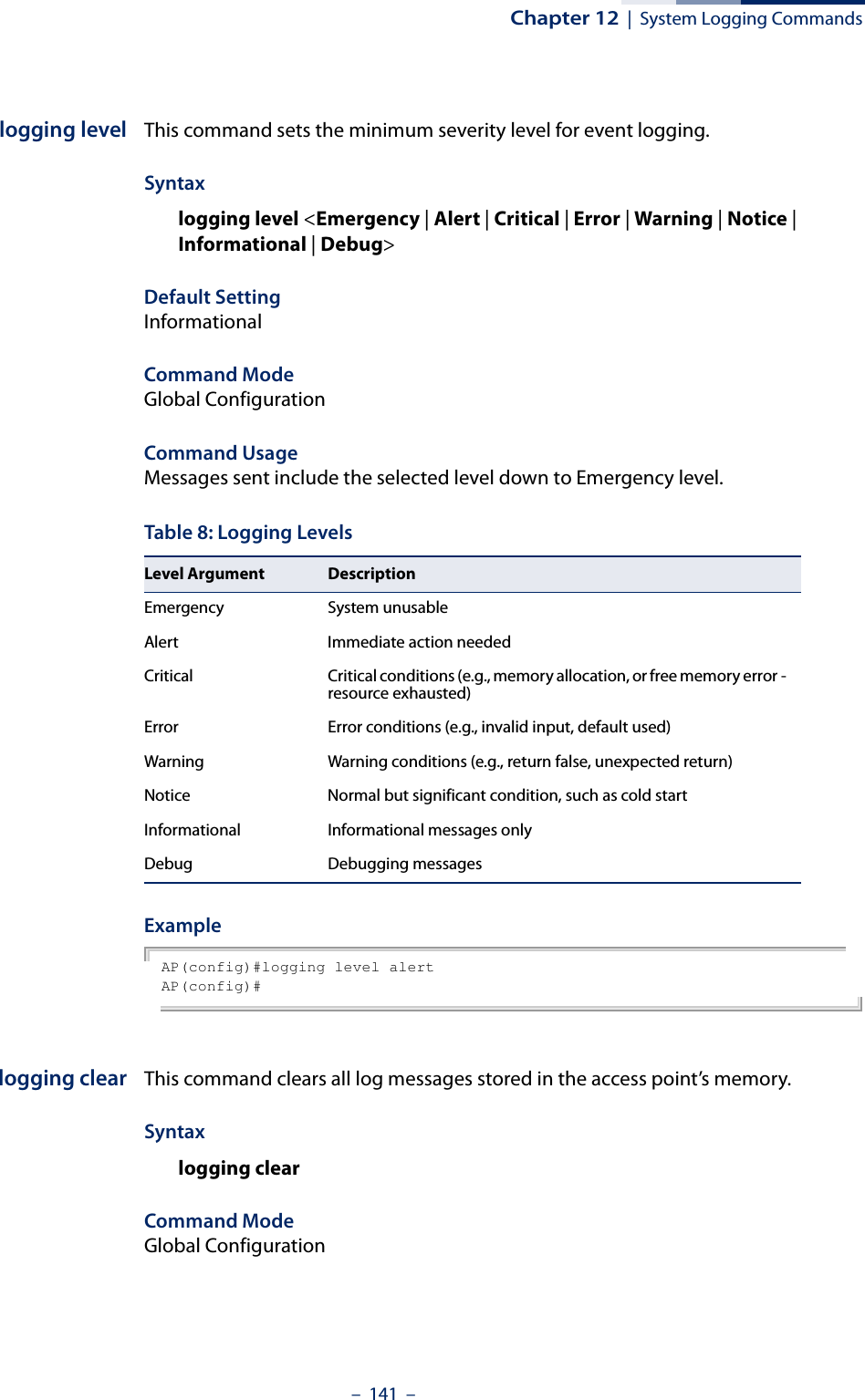 Chapter 12  |  System Logging Commands–  141  –logging level This command sets the minimum severity level for event logging.Syntaxlogging level &lt;Emergency | Alert | Critical | Error | Warning | Notice | Informational | Debug&gt;Default Setting InformationalCommand Mode Global ConfigurationCommand Usage Messages sent include the selected level down to Emergency level.Example AP(config)#logging level alertAP(config)#logging clear This command clears all log messages stored in the access point’s memory.Syntaxlogging clearCommand Mode Global ConfigurationTable 8: Logging LevelsLevel Argument DescriptionEmergency System unusableAlert Immediate action neededCritical Critical conditions (e.g., memory allocation, or free memory error - resource exhausted)Error Error conditions (e.g., invalid input, default used)Warning Warning conditions (e.g., return false, unexpected return)Notice Normal but significant condition, such as cold start Informational Informational messages onlyDebug Debugging messages