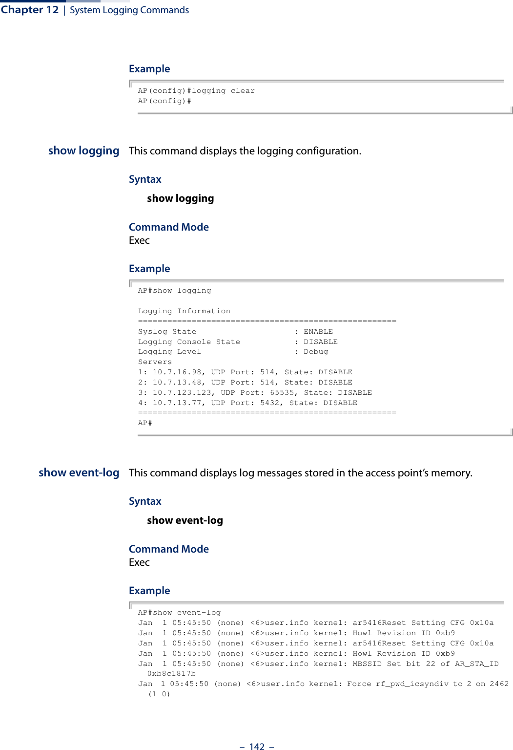 Chapter 12  |  System Logging Commands–  142  –Example AP(config)#logging clearAP(config)#show logging This command displays the logging configuration.Syntaxshow loggingCommand Mode ExecExampleAP#show loggingLogging Information=====================================================Syslog State                    : ENABLELogging Console State           : DISABLELogging Level                   : DebugServers1: 10.7.16.98, UDP Port: 514, State: DISABLE2: 10.7.13.48, UDP Port: 514, State: DISABLE3: 10.7.123.123, UDP Port: 65535, State: DISABLE4: 10.7.13.77, UDP Port: 5432, State: DISABLE=====================================================AP#show event-log This command displays log messages stored in the access point’s memory.Syntaxshow event-logCommand Mode ExecExampleAP#show event-logJan  1 05:45:50 (none) &lt;6&gt;user.info kernel: ar5416Reset Setting CFG 0x10aJan  1 05:45:50 (none) &lt;6&gt;user.info kernel: Howl Revision ID 0xb9Jan  1 05:45:50 (none) &lt;6&gt;user.info kernel: ar5416Reset Setting CFG 0x10aJan  1 05:45:50 (none) &lt;6&gt;user.info kernel: Howl Revision ID 0xb9Jan  1 05:45:50 (none) &lt;6&gt;user.info kernel: MBSSID Set bit 22 of AR_STA_ID 0xb8c1817bJan  1 05:45:50 (none) &lt;6&gt;user.info kernel: Force rf_pwd_icsyndiv to 2 on 2462 (1 0)