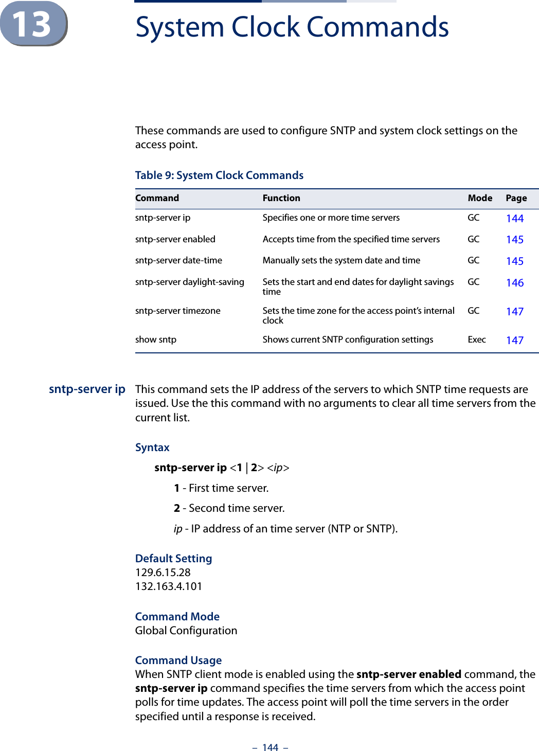 –  144  –13 System Clock CommandsThese commands are used to configure SNTP and system clock settings on the access point.sntp-server ip This command sets the IP address of the servers to which SNTP time requests are issued. Use the this command with no arguments to clear all time servers from the current list.Syntaxsntp-server ip &lt;1 | 2&gt; &lt;ip&gt;1 - First time server.2 - Second time server.ip - IP address of an time server (NTP or SNTP). Default Setting 129.6.15.28132.163.4.101Command Mode Global ConfigurationCommand Usage When SNTP client mode is enabled using the sntp-server enabled command, the sntp-server ip command specifies the time servers from which the access point polls for time updates. The access point will poll the time servers in the order specified until a response is received. Table 9: System Clock CommandsCommand Function Mode Pagesntp-server ip Specifies one or more time servers GC 144sntp-server enabled  Accepts time from the specified time servers GC 145sntp-server date-time Manually sets the system date and time GC 145sntp-server daylight-saving Sets the start and end dates for daylight savings time GC 146sntp-server timezone Sets the time zone for the access point’s internal clock GC 147show sntp Shows current SNTP configuration settings Exec  147