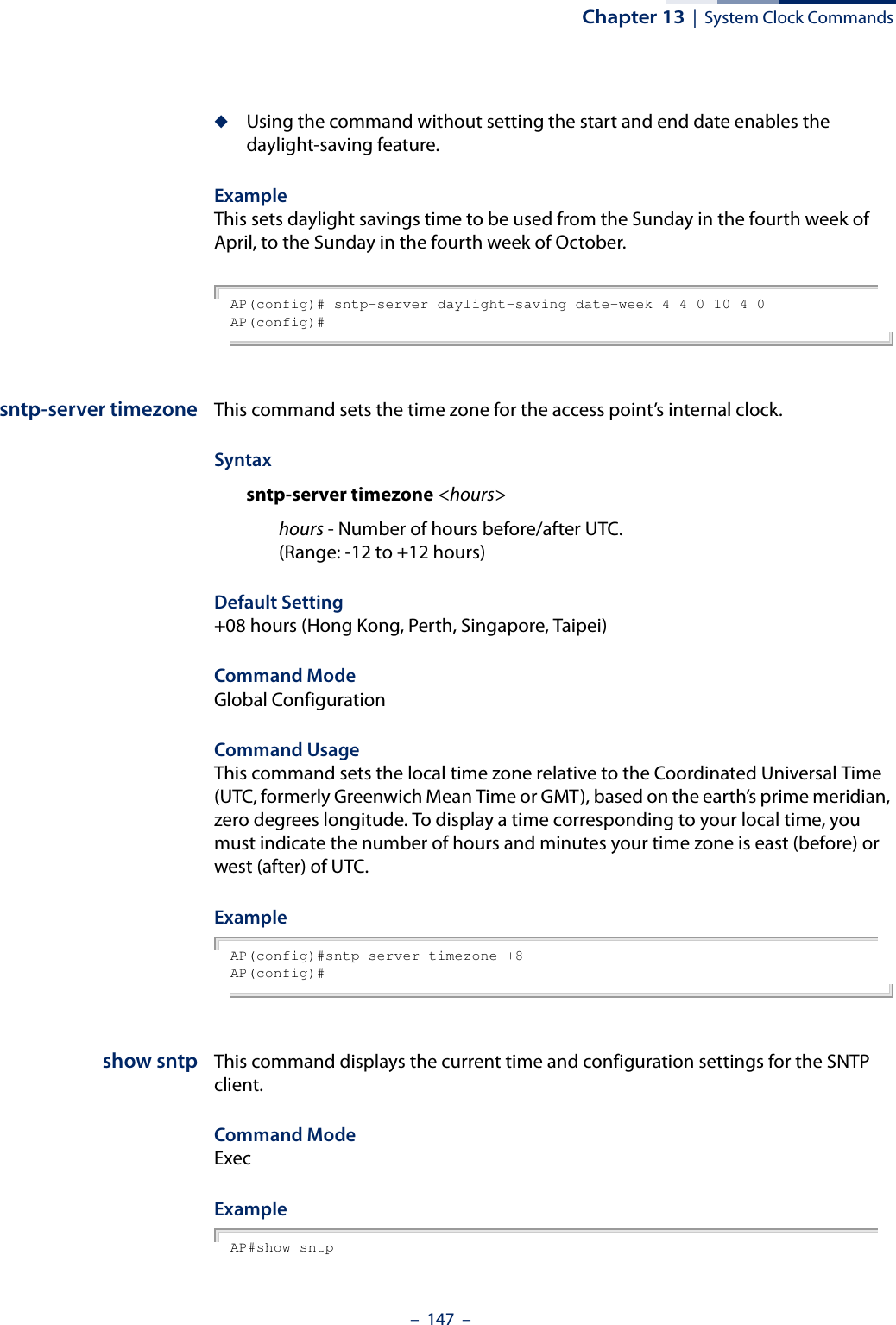 Chapter 13  |  System Clock Commands–  147  –◆Using the command without setting the start and end date enables the daylight-saving feature.Example This sets daylight savings time to be used from the Sunday in the fourth week of April, to the Sunday in the fourth week of October.AP(config)# sntp-server daylight-saving date-week 4 4 0 10 4 0AP(config)#sntp-server timezone This command sets the time zone for the access point’s internal clock.Syntaxsntp-server timezone &lt;hours&gt;hours - Number of hours before/after UTC. (Range: -12 to +12 hours)Default Setting +08 hours (Hong Kong, Perth, Singapore, Taipei)Command Mode Global ConfigurationCommand Usage This command sets the local time zone relative to the Coordinated Universal Time (UTC, formerly Greenwich Mean Time or GMT), based on the earth’s prime meridian, zero degrees longitude. To display a time corresponding to your local time, you must indicate the number of hours and minutes your time zone is east (before) or west (after) of UTC.Example AP(config)#sntp-server timezone +8AP(config)#show sntp This command displays the current time and configuration settings for the SNTP client.Command ModeExecExample AP#show sntp