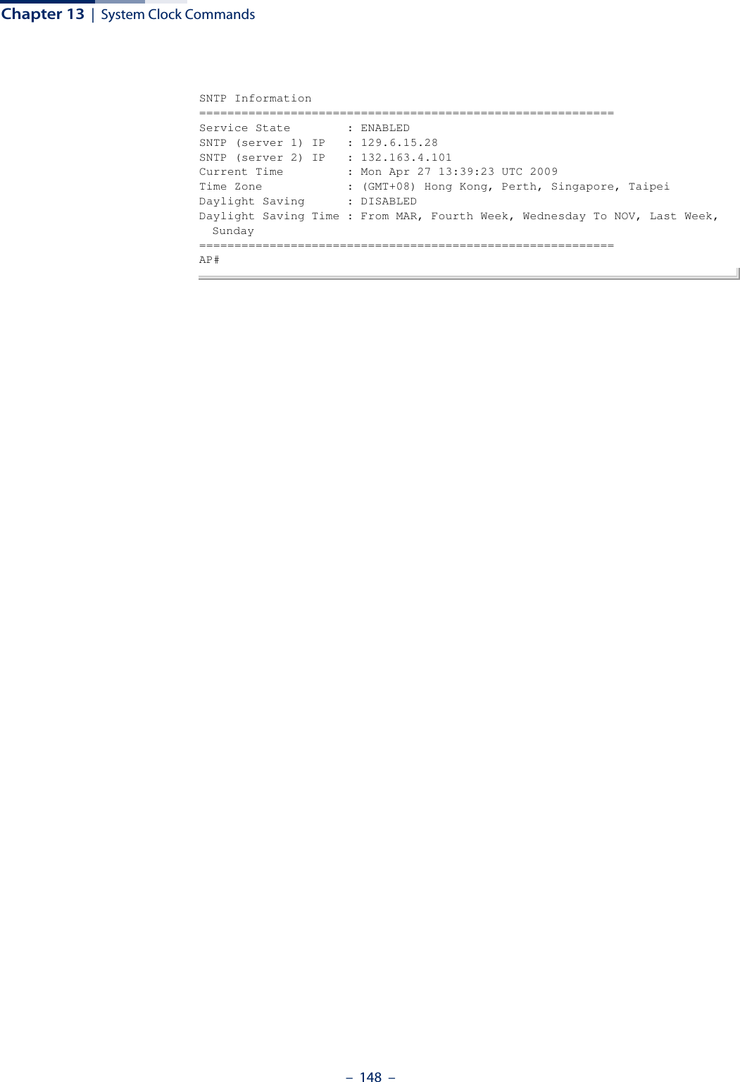 Chapter 13  |  System Clock Commands–  148  –SNTP Information===========================================================Service State        : ENABLEDSNTP (server 1) IP   : 129.6.15.28SNTP (server 2) IP   : 132.163.4.101Current Time         : Mon Apr 27 13:39:23 UTC 2009Time Zone            : (GMT+08) Hong Kong, Perth, Singapore, TaipeiDaylight Saving      : DISABLEDDaylight Saving Time : From MAR, Fourth Week, Wednesday To NOV, Last Week, Sunday===========================================================AP#