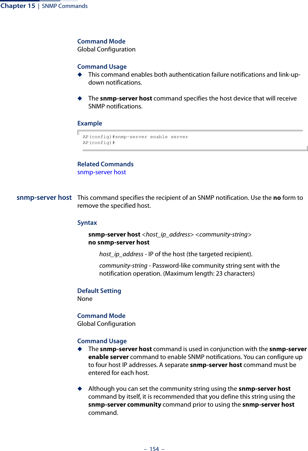 Chapter 15  |  SNMP Commands–  154  –Command Mode Global ConfigurationCommand Usage ◆This command enables both authentication failure notifications and link-up-down notifications. ◆The snmp-server host command specifies the host device that will receive SNMP notifications. Example AP(config)#snmp-server enable serverAP(config)#Related Commandssnmp-server hostsnmp-server host This command specifies the recipient of an SNMP notification. Use the no form to remove the specified host.Syntaxsnmp-server host &lt;host_ip_address&gt; &lt;community-string&gt;no snmp-server hosthost_ip_address - IP of the host (the targeted recipient). community-string - Password-like community string sent with the notification operation. (Maximum length: 23 characters)Default Setting NoneCommand Mode Global ConfigurationCommand Usage ◆The snmp-server host command is used in conjunction with the snmp-server enable server command to enable SNMP notifications. You can configure up to four host IP addresses. A separate snmp-server host command must be entered for each host.◆Although you can set the community string using the snmp-server host command by itself, it is recommended that you define this string using the snmp-server community command prior to using the snmp-server host command.