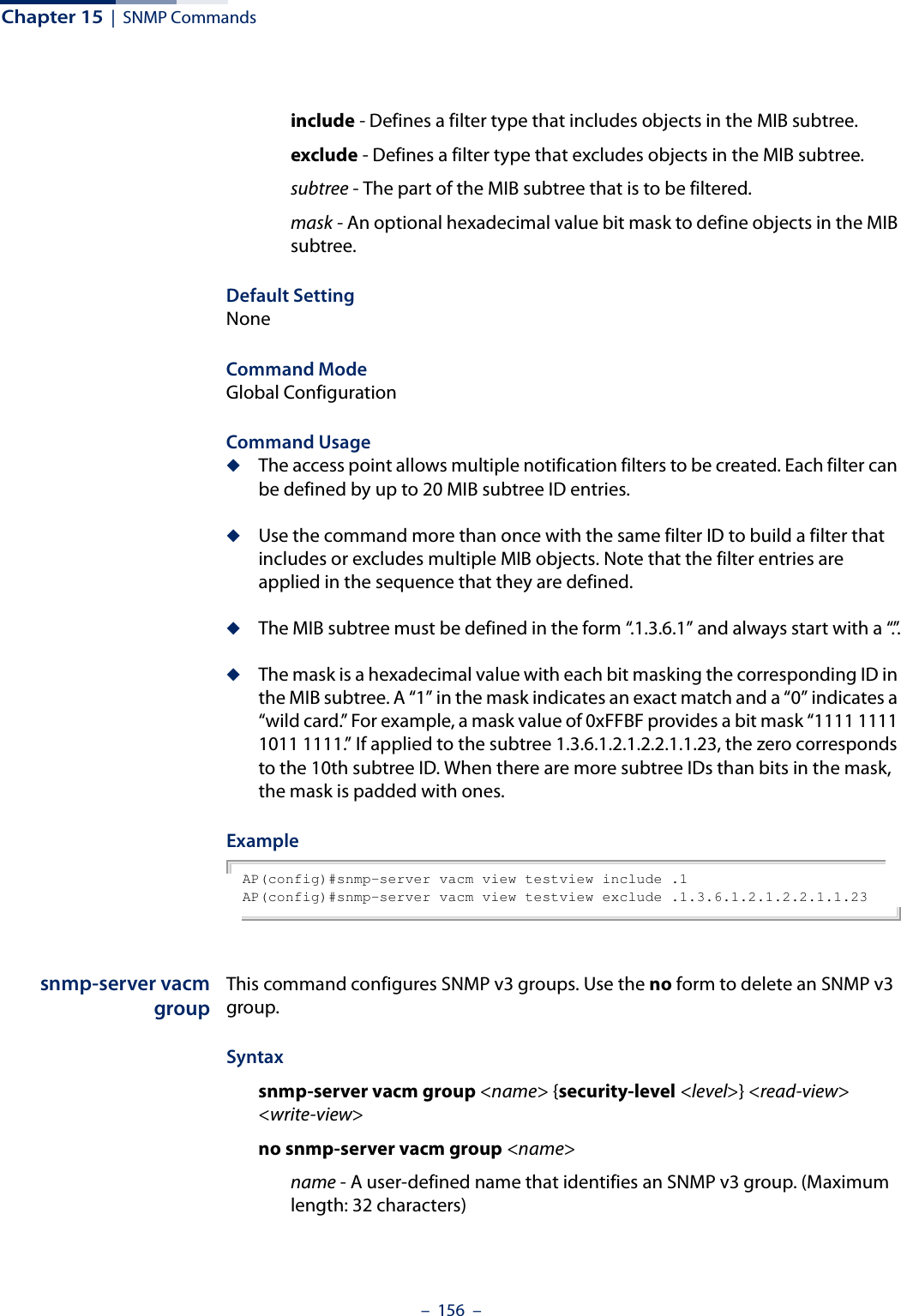 Chapter 15  |  SNMP Commands–  156  –include - Defines a filter type that includes objects in the MIB subtree.exclude - Defines a filter type that excludes objects in the MIB subtree.subtree - The part of the MIB subtree that is to be filtered.mask - An optional hexadecimal value bit mask to define objects in the MIB subtree.Default Setting NoneCommand Mode Global ConfigurationCommand Usage ◆The access point allows multiple notification filters to be created. Each filter can be defined by up to 20 MIB subtree ID entries.◆Use the command more than once with the same filter ID to build a filter that includes or excludes multiple MIB objects. Note that the filter entries are applied in the sequence that they are defined.◆The MIB subtree must be defined in the form “.1.3.6.1” and always start with a “.”.◆The mask is a hexadecimal value with each bit masking the corresponding ID in the MIB subtree. A “1” in the mask indicates an exact match and a “0” indicates a “wild card.” For example, a mask value of 0xFFBF provides a bit mask “1111 1111 1011 1111.” If applied to the subtree 1.3.6.1.2.1.2.2.1.1.23, the zero corresponds to the 10th subtree ID. When there are more subtree IDs than bits in the mask, the mask is padded with ones.Example AP(config)#snmp-server vacm view testview include .1AP(config)#snmp-server vacm view testview exclude .1.3.6.1.2.1.2.2.1.1.23snmp-server vacmgroupThis command configures SNMP v3 groups. Use the no form to delete an SNMP v3 group.Syntaxsnmp-server vacm group &lt;name&gt; {security-level &lt;level&gt;} &lt;read-view&gt; &lt;write-view&gt;no snmp-server vacm group &lt;name&gt;name - A user-defined name that identifies an SNMP v3 group. (Maximum length: 32 characters)