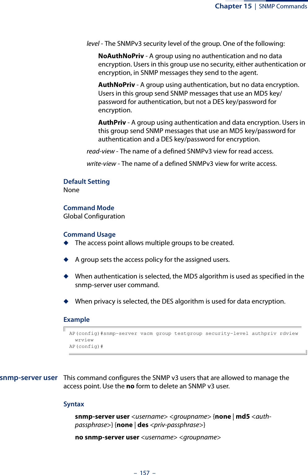 Chapter 15  |  SNMP Commands–  157  –level - The SNMPv3 security level of the group. One of the following:NoAuthNoPriv - A group using no authentication and no data encryption. Users in this group use no security, either authentication or encryption, in SNMP messages they send to the agent. AuthNoPriv - A group using authentication, but no data encryption. Users in this group send SNMP messages that use an MD5 key/password for authentication, but not a DES key/password for encryption.AuthPriv - A group using authentication and data encryption. Users in this group send SNMP messages that use an MD5 key/password for authentication and a DES key/password for encryption. read-view - The name of a defined SNMPv3 view for read access.write-view - The name of a defined SNMPv3 view for write access.Default Setting NoneCommand Mode Global ConfigurationCommand Usage ◆The access point allows multiple groups to be created.◆A group sets the access policy for the assigned users.◆When authentication is selected, the MD5 algorithm is used as specified in the snmp-server user command.◆When privacy is selected, the DES algorithm is used for data encryption.Example AP(config)#snmp-server vacm group testgroup security-level authpriv rdview wrviewAP(config)#snmp-server user This command configures the SNMP v3 users that are allowed to manage the access point. Use the no form to delete an SNMP v3 user.Syntaxsnmp-server user &lt;username&gt; &lt;groupname&gt; {none | md5 &lt;auth-passphrase&gt;} {none | des &lt;priv-passphrase&gt;}no snmp-server user &lt;username&gt; &lt;groupname&gt;