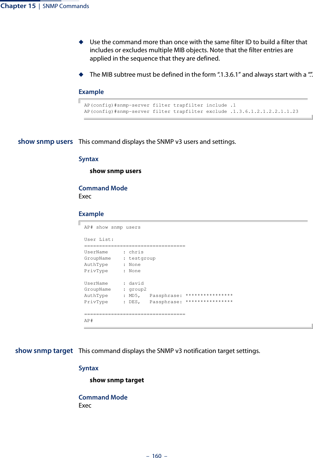 Chapter 15  |  SNMP Commands–  160  –◆Use the command more than once with the same filter ID to build a filter that includes or excludes multiple MIB objects. Note that the filter entries are applied in the sequence that they are defined.◆The MIB subtree must be defined in the form “.1.3.6.1” and always start with a “.”.Example AP(config)#snmp-server filter trapfilter include .1AP(config)#snmp-server filter trapfilter exclude .1.3.6.1.2.1.2.2.1.1.23show snmp users This command displays the SNMP v3 users and settings.Syntax show snmp usersCommand ModeExecExample AP# show snmp usersUser List:==================================UserName     : chrisGroupName    : testgroupAuthType     : NonePrivType     : NoneUserName     : davidGroupName    : group2AuthType     : MD5,   Passphrase: ****************PrivType     : DES,   Passphrase: ****************==================================AP#show snmp target This command displays the SNMP v3 notification target settings.Syntaxshow snmp targetCommand Mode Exec