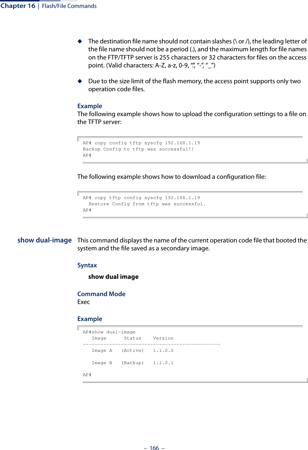 Chapter 16  |  Flash/File Commands–  166  –◆The destination file name should not contain slashes (\ or /), the leading letter of the file name should not be a period (.), and the maximum length for file names on the FTP/TFTP server is 255 characters or 32 characters for files on the access point. (Valid characters: A-Z, a-z, 0-9, “.”, “-”, “_”)◆Due to the size limit of the flash memory, the access point supports only two operation code files.Example The following example shows how to upload the configuration settings to a file on the TFTP server:AP# copy config tftp syscfg 192.168.1.19Backup Config to tftp was successful!!AP#The following example shows how to download a configuration file: AP# copy tftp config syscfg 192.168.1.19  Restore Config from tftp was successful.AP#show dual-image This command displays the name of the current operation code file that booted the system and the file saved as a secondary image.Syntaxshow dual imageCommand Mode ExecExample AP#show dual-image   Image      Status    Version-----------------------------------------------   Image A   (Active)   1.1.0.6   Image B   (Backup)   1.1.0.1AP#