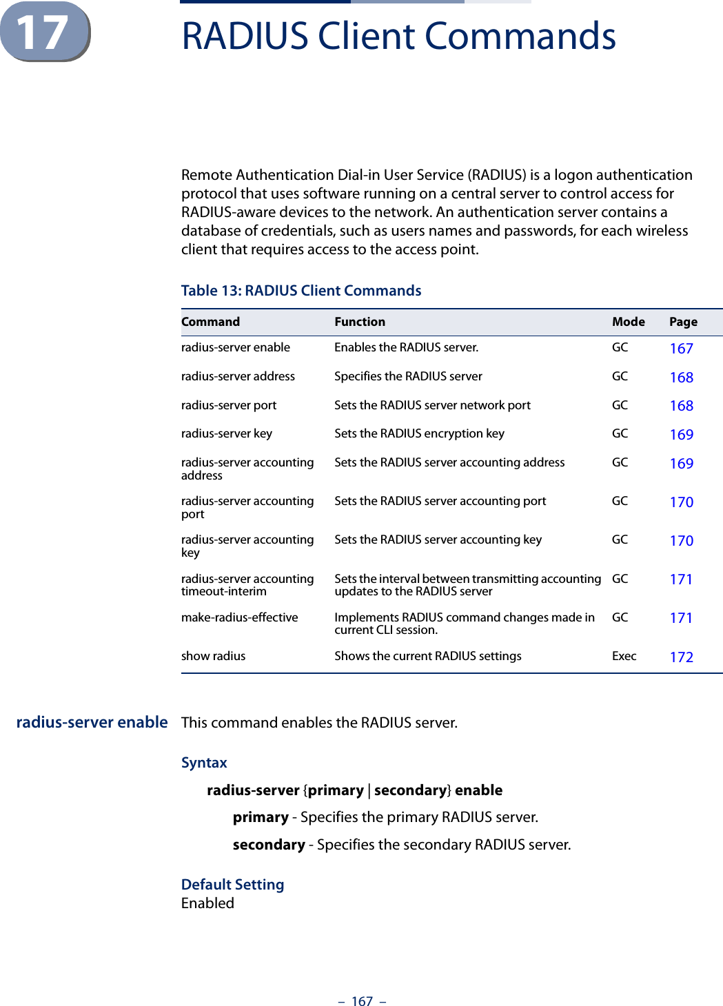 –  167  –17 RADIUS Client CommandsRemote Authentication Dial-in User Service (RADIUS) is a logon authentication protocol that uses software running on a central server to control access for RADIUS-aware devices to the network. An authentication server contains a database of credentials, such as users names and passwords, for each wireless client that requires access to the access point.radius-server enable This command enables the RADIUS server.Syntaxradius-server {primary | secondary} enable primary - Specifies the primary RADIUS server.secondary - Specifies the secondary RADIUS server.Default SettingEnabledTable 13: RADIUS Client CommandsCommand Function Mode Pageradius-server enable Enables the RADIUS server. GC 167radius-server address Specifies the RADIUS server  GC 168radius-server port  Sets the RADIUS server network port  GC 168radius-server key  Sets the RADIUS encryption key  GC 169radius-server accounting address Sets the RADIUS server accounting address GC 169radius-server accounting port Sets the RADIUS server accounting port GC 170radius-server accounting key Sets the RADIUS server accounting key GC 170radius-server accounting timeout-interim Sets the interval between transmitting accounting updates to the RADIUS server GC 171make-radius-effective Implements RADIUS command changes made in current CLI session. GC 171show radius Shows the current RADIUS settings Exec 172