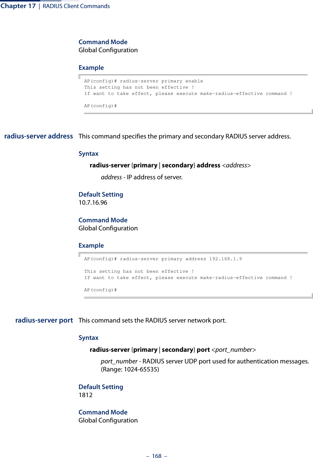 Chapter 17  |  RADIUS Client Commands–  168  –Command Mode Global ConfigurationExample AP(config)# radius-server primary enableThis setting has not been effective !If want to take effect, please execute make-radius-effective command !AP(config)#radius-server address This command specifies the primary and secondary RADIUS server address. Syntaxradius-server {primary | secondary} address &lt;address&gt;address - IP address of server.Default Setting 10.7.16.96Command Mode Global ConfigurationExample AP(config)# radius-server primary address 192.168.1.9This setting has not been effective !If want to take effect, please execute make-radius-effective command !AP(config)#radius-server port This command sets the RADIUS server network port. Syntaxradius-server {primary | secondary} port &lt;port_number&gt;port_number - RADIUS server UDP port used for authentication messages. (Range: 1024-65535)Default Setting 1812Command Mode Global Configuration