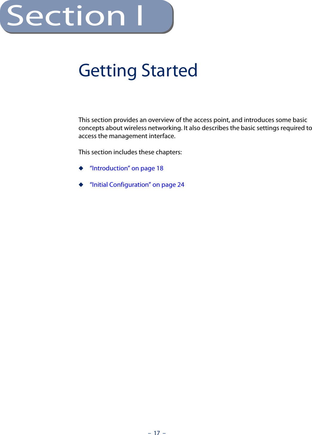 –  17  –Section IGetting StartedThis section provides an overview of the access point, and introduces some basic concepts about wireless networking. It also describes the basic settings required to access the management interface.This section includes these chapters:◆“Introduction” on page 18◆“Initial Configuration” on page 24