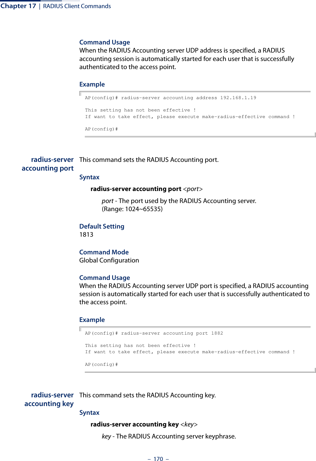 Chapter 17  |  RADIUS Client Commands–  170  –Command Usage When the RADIUS Accounting server UDP address is specified, a RADIUS accounting session is automatically started for each user that is successfully authenticated to the access point.Example AP(config)# radius-server accounting address 192.168.1.19This setting has not been effective !If want to take effect, please execute make-radius-effective command !AP(config)#radius-serveraccounting portThis command sets the RADIUS Accounting port. Syntaxradius-server accounting port &lt;port&gt;port - The port used by the RADIUS Accounting server. (Range: 1024~65535)Default Setting 1813Command Mode Global ConfigurationCommand Usage When the RADIUS Accounting server UDP port is specified, a RADIUS accounting session is automatically started for each user that is successfully authenticated to the access point.Example AP(config)# radius-server accounting port 1882This setting has not been effective !If want to take effect, please execute make-radius-effective command !AP(config)#radius-serveraccounting keyThis command sets the RADIUS Accounting key. Syntaxradius-server accounting key &lt;key&gt;key - The RADIUS Accounting server keyphrase. 