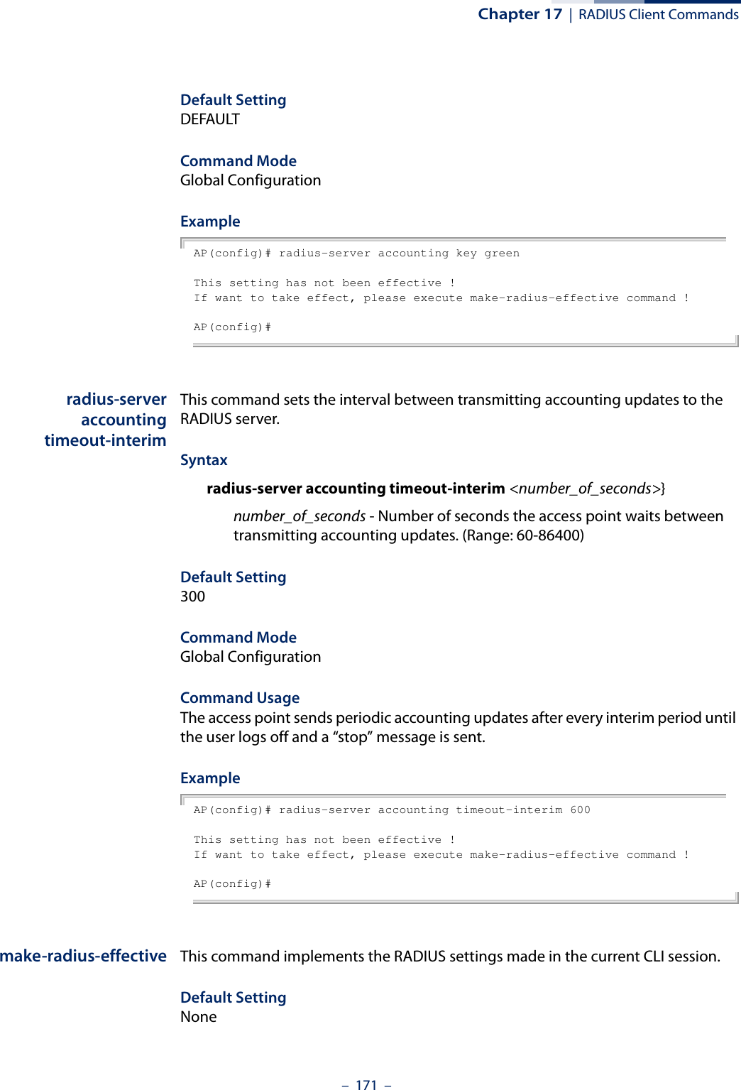 Chapter 17  |  RADIUS Client Commands–  171  –Default Setting DEFAULTCommand Mode Global ConfigurationExample AP(config)# radius-server accounting key greenThis setting has not been effective !If want to take effect, please execute make-radius-effective command !AP(config)#radius-serveraccountingtimeout-interimThis command sets the interval between transmitting accounting updates to the RADIUS server.Syntax radius-server accounting timeout-interim &lt;number_of_seconds&gt;}number_of_seconds - Number of seconds the access point waits between transmitting accounting updates. (Range: 60-86400)Default Setting 300Command Mode Global ConfigurationCommand Usage The access point sends periodic accounting updates after every interim period until the user logs off and a “stop” message is sent.Example AP(config)# radius-server accounting timeout-interim 600This setting has not been effective !If want to take effect, please execute make-radius-effective command !AP(config)#make-radius-effective This command implements the RADIUS settings made in the current CLI session.Default SettingNone