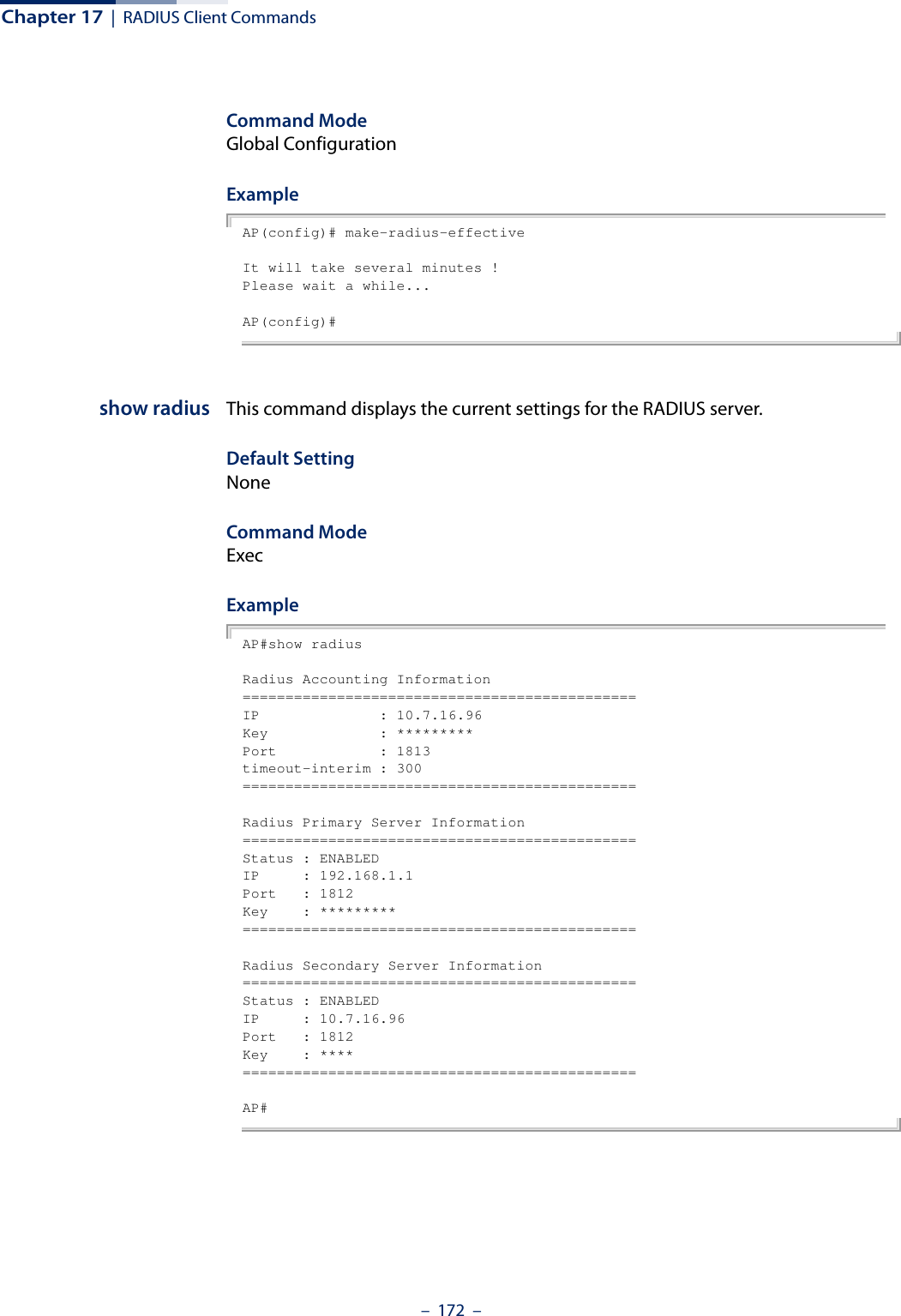 Chapter 17  |  RADIUS Client Commands–  172  –Command ModeGlobal ConfigurationExampleAP(config)# make-radius-effectiveIt will take several minutes !Please wait a while...AP(config)#show radius This command displays the current settings for the RADIUS server.Default SettingNoneCommand Mode ExecExample AP#show radiusRadius Accounting Information==============================================IP              : 10.7.16.96Key             : *********Port            : 1813timeout-interim : 300==============================================Radius Primary Server Information==============================================Status : ENABLEDIP     : 192.168.1.1Port   : 1812Key    : *********==============================================Radius Secondary Server Information==============================================Status : ENABLEDIP     : 10.7.16.96Port   : 1812Key    : ****==============================================AP#