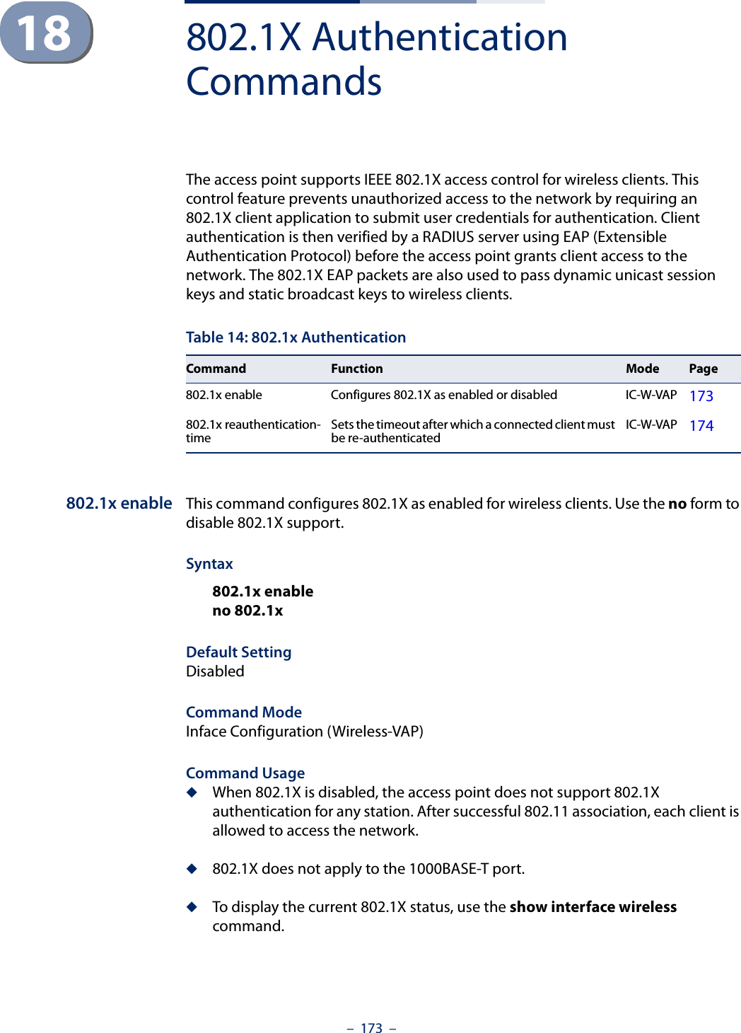 –  173  –18 802.1X Authentication CommandsThe access point supports IEEE 802.1X access control for wireless clients. This control feature prevents unauthorized access to the network by requiring an 802.1X client application to submit user credentials for authentication. Client authentication is then verified by a RADIUS server using EAP (Extensible Authentication Protocol) before the access point grants client access to the network. The 802.1X EAP packets are also used to pass dynamic unicast session keys and static broadcast keys to wireless clients.802.1x enable This command configures 802.1X as enabled for wireless clients. Use the no form to disable 802.1X support.Syntax802.1x enableno 802.1xDefault SettingDisabledCommand ModeInface Configuration (Wireless-VAP)Command Usage◆When 802.1X is disabled, the access point does not support 802.1X authentication for any station. After successful 802.11 association, each client is allowed to access the network.◆802.1X does not apply to the 1000BASE-T port.◆To display the current 802.1X status, use the show interface wireless command.Table 14: 802.1x AuthenticationCommand Function Mode Page802.1x enable Configures 802.1X as enabled or disabled IC-W-VAP 173802.1x reauthentication-time Sets the timeout after which a connected client must be re-authenticated IC-W-VAP 174