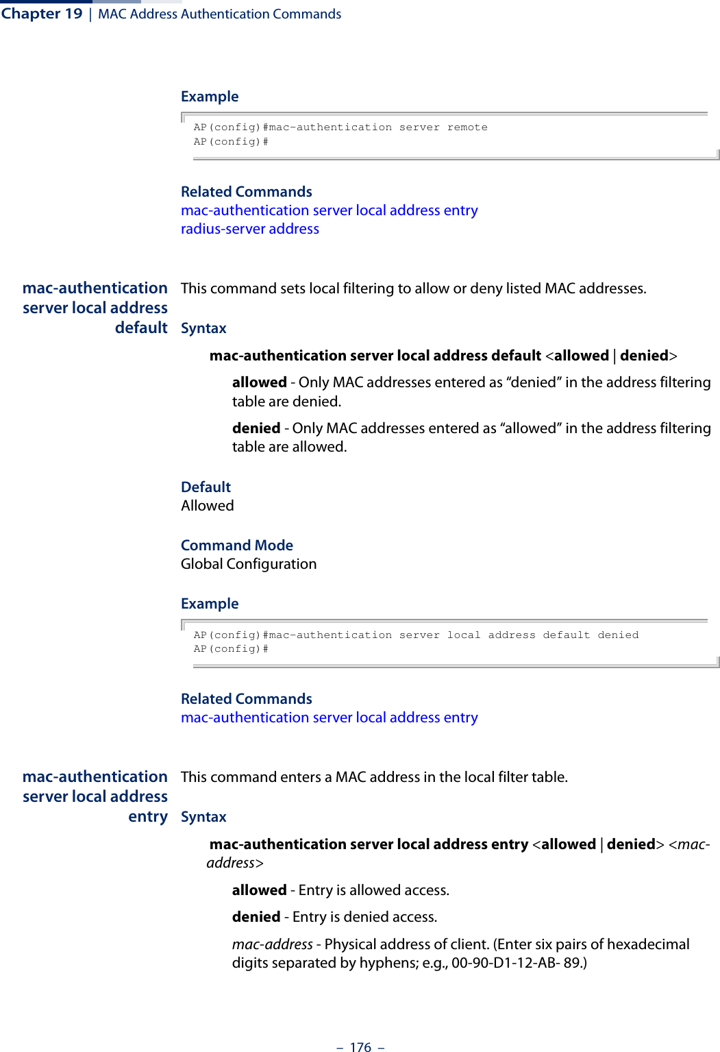 Chapter 19  |  MAC Address Authentication Commands–  176  –ExampleAP(config)#mac-authentication server remoteAP(config)#Related Commandsmac-authentication server local address entryradius-server addressmac-authenticationserver local addressdefaultThis command sets local filtering to allow or deny listed MAC addresses.Syntax mac-authentication server local address default &lt;allowed | denied&gt;allowed - Only MAC addresses entered as “denied” in the address filtering table are denied.denied - Only MAC addresses entered as “allowed” in the address filtering table are allowed.DefaultAllowedCommand ModeGlobal ConfigurationExampleAP(config)#mac-authentication server local address default deniedAP(config)#Related Commandsmac-authentication server local address entrymac-authenticationserver local addressentryThis command enters a MAC address in the local filter table.Syntax mac-authentication server local address entry &lt;allowed | denied&gt; &lt;mac-address&gt; allowed - Entry is allowed access.denied - Entry is denied access.mac-address - Physical address of client. (Enter six pairs of hexadecimal digits separated by hyphens; e.g., 00-90-D1-12-AB- 89.)