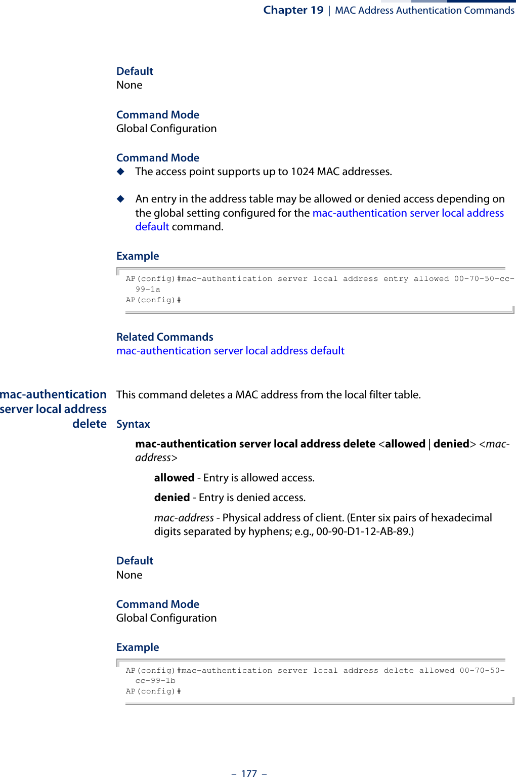 Chapter 19  |  MAC Address Authentication Commands–  177  –DefaultNoneCommand ModeGlobal ConfigurationCommand Mode◆The access point supports up to 1024 MAC addresses.◆An entry in the address table may be allowed or denied access depending on the global setting configured for the mac-authentication server local address default command.ExampleAP(config)#mac-authentication server local address entry allowed 00-70-50-cc-99-1a AP(config)#Related Commandsmac-authentication server local address defaultmac-authenticationserver local addressdeleteThis command deletes a MAC address from the local filter table.Syntaxmac-authentication server local address delete &lt;allowed | denied&gt; &lt;mac-address&gt;allowed - Entry is allowed access.denied - Entry is denied access.mac-address - Physical address of client. (Enter six pairs of hexadecimal digits separated by hyphens; e.g., 00-90-D1-12-AB-89.)DefaultNoneCommand ModeGlobal ConfigurationExampleAP(config)#mac-authentication server local address delete allowed 00-70-50-cc-99-1b AP(config)#