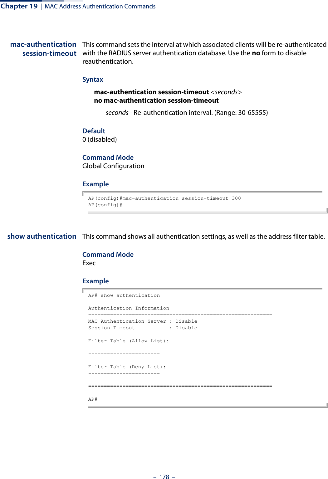 Chapter 19  |  MAC Address Authentication Commands–  178  –mac-authenticationsession-timeoutThis command sets the interval at which associated clients will be re-authenticated with the RADIUS server authentication database. Use the no form to disable reauthentication.Syntaxmac-authentication session-timeout &lt;seconds&gt;no mac-authentication session-timeoutseconds - Re-authentication interval. (Range: 30-65555)Default0 (disabled)Command ModeGlobal ConfigurationExampleAP(config)#mac-authentication session-timeout 300AP(config)#show authentication This command shows all authentication settings, as well as the address filter table.Command ModeExecExampleAP# show authenticationAuthentication Information===========================================================MAC Authentication Server : DisableSession Timeout           : DisableFilter Table (Allow List):----------------------------------------------Filter Table (Deny List):----------------------------------------------===========================================================AP#