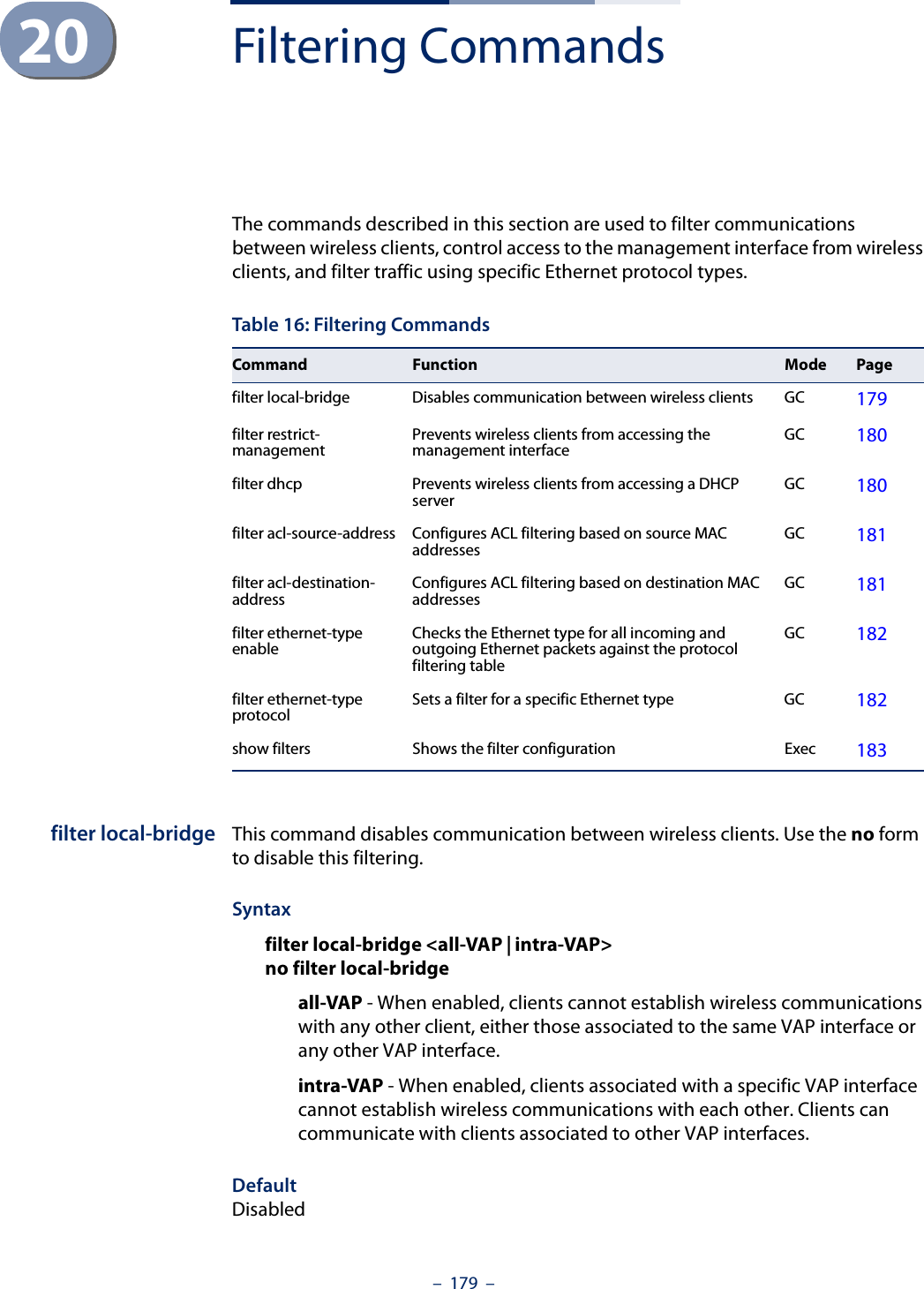 –  179  –20 Filtering CommandsThe commands described in this section are used to filter communications between wireless clients, control access to the management interface from wireless clients, and filter traffic using specific Ethernet protocol types. filter local-bridge This command disables communication between wireless clients. Use the no form to disable this filtering.Syntaxfilter local-bridge &lt;all-VAP | intra-VAP&gt;no filter local-bridgeall-VAP - When enabled, clients cannot establish wireless communications with any other client, either those associated to the same VAP interface or any other VAP interface.intra-VAP - When enabled, clients associated with a specific VAP interface cannot establish wireless communications with each other. Clients can communicate with clients associated to other VAP interfaces.DefaultDisabledTable 16: Filtering CommandsCommand Function Mode Pagefilter local-bridge Disables communication between wireless clients GC 179filter restrict-management Prevents wireless clients from accessing the management interface GC 180filter dhcp Prevents wireless clients from accessing a DHCP server GC 180filter acl-source-address Configures ACL filtering based on source MAC addresses GC 181filter acl-destination-address Configures ACL filtering based on destination MAC addresses GC 181filter ethernet-type enable Checks the Ethernet type for all incoming and outgoing Ethernet packets against the protocol filtering tableGC 182filter ethernet-type protocol  Sets a filter for a specific Ethernet type GC 182show filters Shows the filter configuration Exec 183