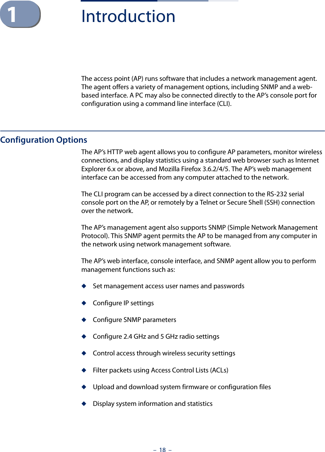 –  18  –1IntroductionThe access point (AP) runs software that includes a network management agent. The agent offers a variety of management options, including SNMP and a web-based interface. A PC may also be connected directly to the AP’s console port for configuration using a command line interface (CLI).Configuration OptionsThe AP’s HTTP web agent allows you to configure AP parameters, monitor wireless connections, and display statistics using a standard web browser such as Internet Explorer 6.x or above, and Mozilla Firefox 3.6.2/4/5. The AP’s web management interface can be accessed from any computer attached to the network.The CLI program can be accessed by a direct connection to the RS-232 serial console port on the AP, or remotely by a Telnet or Secure Shell (SSH) connection over the network.The AP’s management agent also supports SNMP (Simple Network Management Protocol). This SNMP agent permits the AP to be managed from any computer in the network using network management software.The AP’s web interface, console interface, and SNMP agent allow you to perform management functions such as:◆Set management access user names and passwords◆Configure IP settings◆Configure SNMP parameters ◆Configure 2.4 GHz and 5 GHz radio settings◆Control access through wireless security settings◆Filter packets using Access Control Lists (ACLs)◆Upload and download system firmware or configuration files◆Display system information and statistics 