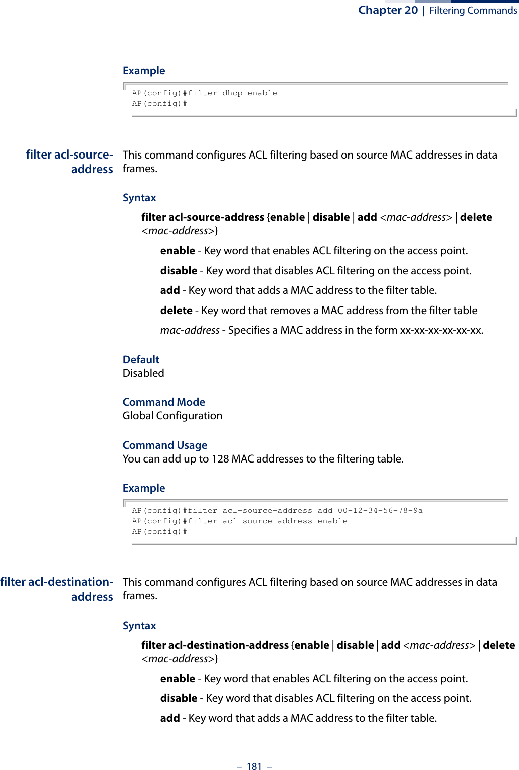 Chapter 20  |  Filtering Commands–  181  –ExampleAP(config)#filter dhcp enableAP(config)#filter acl-source-addressThis command configures ACL filtering based on source MAC addresses in data frames.Syntaxfilter acl-source-address {enable | disable | add &lt;mac-address&gt; | delete &lt;mac-address&gt;}enable - Key word that enables ACL filtering on the access point.disable - Key word that disables ACL filtering on the access point.add - Key word that adds a MAC address to the filter table.delete - Key word that removes a MAC address from the filter tablemac-address - Specifies a MAC address in the form xx-xx-xx-xx-xx-xx.DefaultDisabledCommand ModeGlobal ConfigurationCommand UsageYou can add up to 128 MAC addresses to the filtering table.ExampleAP(config)#filter acl-source-address add 00-12-34-56-78-9aAP(config)#filter acl-source-address enableAP(config)#filter acl-destination-addressThis command configures ACL filtering based on source MAC addresses in data frames.Syntaxfilter acl-destination-address {enable | disable | add &lt;mac-address&gt; | delete &lt;mac-address&gt;}enable - Key word that enables ACL filtering on the access point.disable - Key word that disables ACL filtering on the access point.add - Key word that adds a MAC address to the filter table.