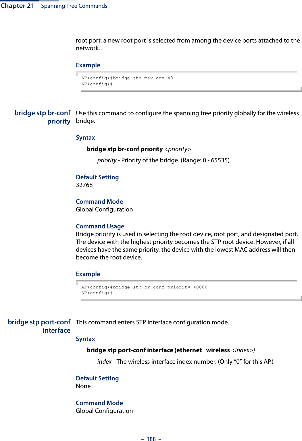 Chapter 21  |  Spanning Tree Commands–  188  –root port, a new root port is selected from among the device ports attached to the network.Example AP(config)#bridge stp max-age 40AP(config)#bridge stp br-confpriorityUse this command to configure the spanning tree priority globally for the wireless bridge.Syntax bridge stp br-conf priority &lt;priority&gt;priority - Priority of the bridge. (Range: 0 - 65535) Default Setting 32768Command Mode Global ConfigurationCommand Usage Bridge priority is used in selecting the root device, root port, and designated port. The device with the highest priority becomes the STP root device. However, if all devices have the same priority, the device with the lowest MAC address will then become the root device. Example AP(config)#bridge stp br-conf priority 40000AP(config)#bridge stp port-confinterfaceThis command enters STP interface configuration mode.Syntax bridge stp port-conf interface {ethernet | wireless &lt;index&gt;}index - The wireless interface index number. (Only “0” for this AP.) Default Setting NoneCommand Mode Global Configuration