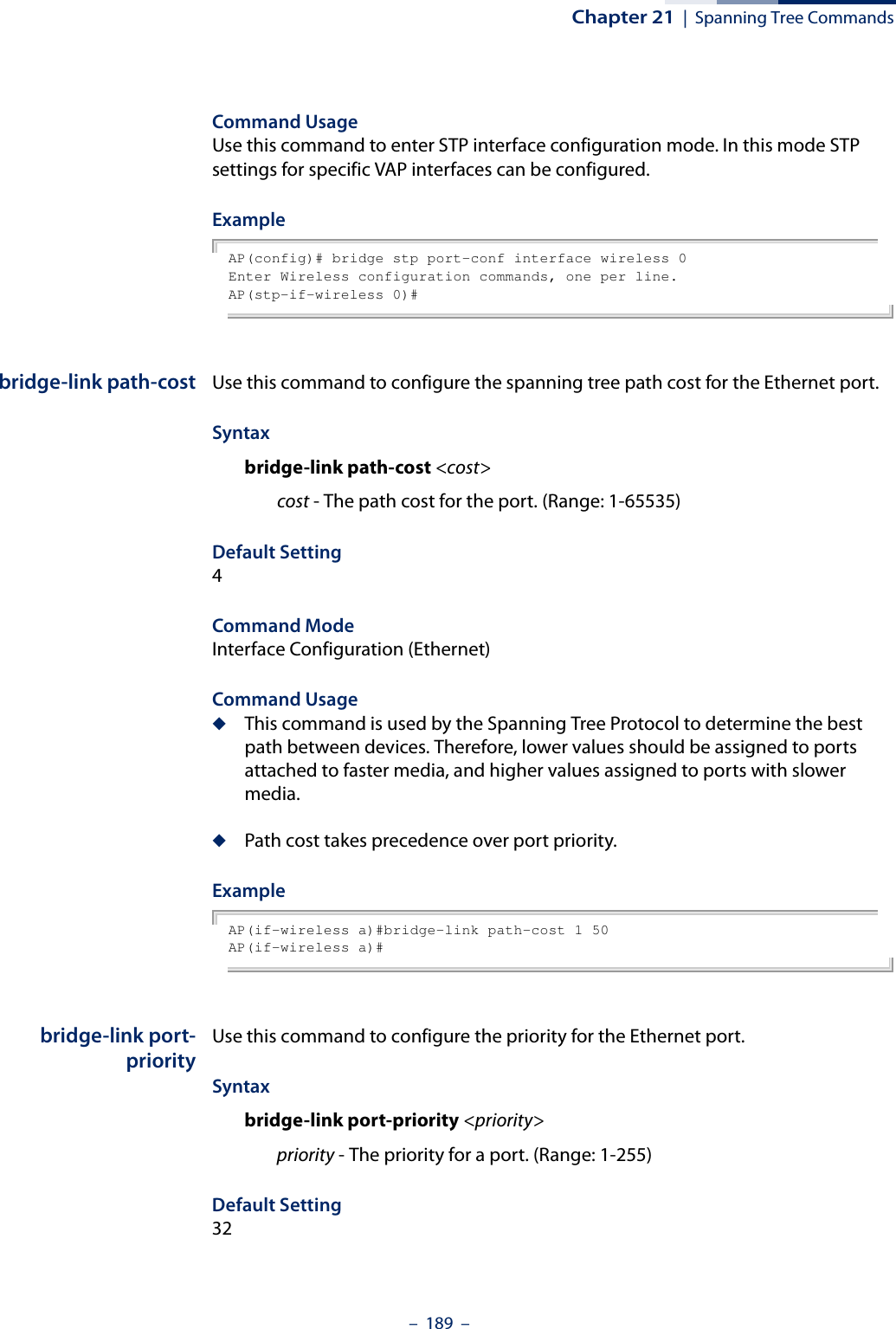 Chapter 21  |  Spanning Tree Commands–  189  –Command Usage Use this command to enter STP interface configuration mode. In this mode STP settings for specific VAP interfaces can be configured. Example AP(config)# bridge stp port-conf interface wireless 0Enter Wireless configuration commands, one per line.AP(stp-if-wireless 0)# bridge-link path-cost Use this command to configure the spanning tree path cost for the Ethernet port.Syntax bridge-link path-cost &lt;cost&gt; cost - The path cost for the port. (Range: 1-65535)Default Setting 4Command Mode Interface Configuration (Ethernet)Command Usage ◆This command is used by the Spanning Tree Protocol to determine the best path between devices. Therefore, lower values should be assigned to ports attached to faster media, and higher values assigned to ports with slower media. ◆Path cost takes precedence over port priority.Example AP(if-wireless a)#bridge-link path-cost 1 50AP(if-wireless a)#bridge-link port-priorityUse this command to configure the priority for the Ethernet port. Syntax bridge-link port-priority &lt;priority&gt;priority - The priority for a port. (Range: 1-255)Default Setting 32