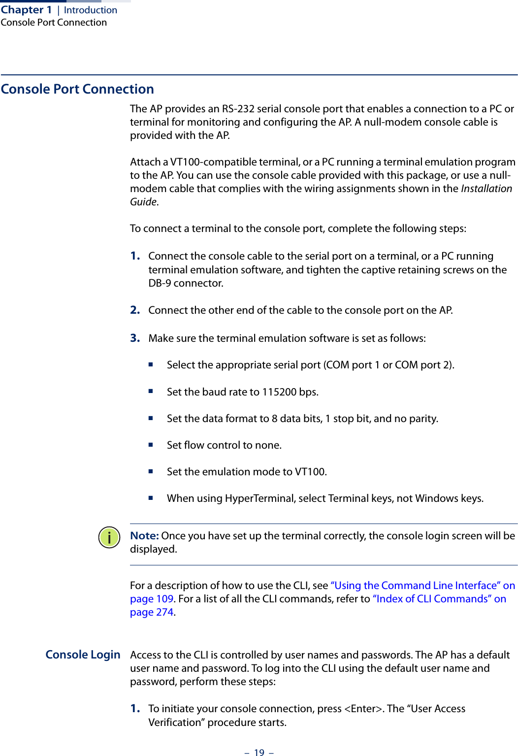 Chapter 1  |  IntroductionConsole Port Connection–  19  –Console Port ConnectionThe AP provides an RS-232 serial console port that enables a connection to a PC or terminal for monitoring and configuring the AP. A null-modem console cable is provided with the AP. Attach a VT100-compatible terminal, or a PC running a terminal emulation program to the AP. You can use the console cable provided with this package, or use a null-modem cable that complies with the wiring assignments shown in the Installation Guide.To connect a terminal to the console port, complete the following steps: 1. Connect the console cable to the serial port on a terminal, or a PC running terminal emulation software, and tighten the captive retaining screws on the DB-9 connector.2. Connect the other end of the cable to the console port on the AP.3. Make sure the terminal emulation software is set as follows:■Select the appropriate serial port (COM port 1 or COM port 2). ■Set the baud rate to 115200 bps.■Set the data format to 8 data bits, 1 stop bit, and no parity. ■Set flow control to none. ■Set the emulation mode to VT100. ■When using HyperTerminal, select Terminal keys, not Windows keys. Note: Once you have set up the terminal correctly, the console login screen will be displayed. For a description of how to use the CLI, see “Using the Command Line Interface” on page 109. For a list of all the CLI commands, refer to “Index of CLI Commands” on page 274.Console Login Access to the CLI is controlled by user names and passwords. The AP has a default user name and password. To log into the CLI using the default user name and password, perform these steps:1. To initiate your console connection, press &lt;Enter&gt;. The “User Access Verification” procedure starts.