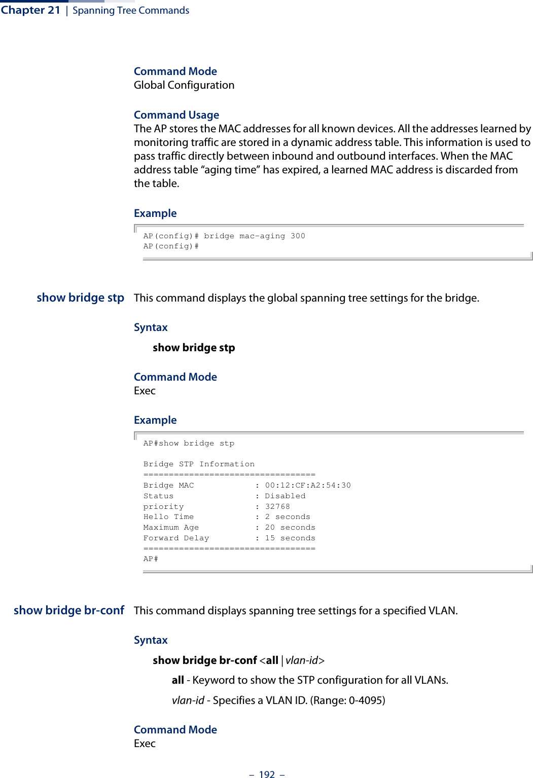 Chapter 21  |  Spanning Tree Commands–  192  –Command ModeGlobal ConfigurationCommand UsageThe AP stores the MAC addresses for all known devices. All the addresses learned by monitoring traffic are stored in a dynamic address table. This information is used to pass traffic directly between inbound and outbound interfaces. When the MAC address table “aging time” has expired, a learned MAC address is discarded from the table.ExampleAP(config)# bridge mac-aging 300AP(config)#show bridge stp This command displays the global spanning tree settings for the bridge.Syntaxshow bridge stpCommand ModeExecExampleAP#show bridge stpBridge STP Information==================================Bridge MAC            : 00:12:CF:A2:54:30Status                : Disabledpriority              : 32768Hello Time            : 2 secondsMaximum Age           : 20 secondsForward Delay         : 15 seconds==================================AP#show bridge br-conf This command displays spanning tree settings for a specified VLAN.Syntaxshow bridge br-conf &lt;all | vlan-id&gt;all - Keyword to show the STP configuration for all VLANs.vlan-id - Specifies a VLAN ID. (Range: 0-4095)Command ModeExec