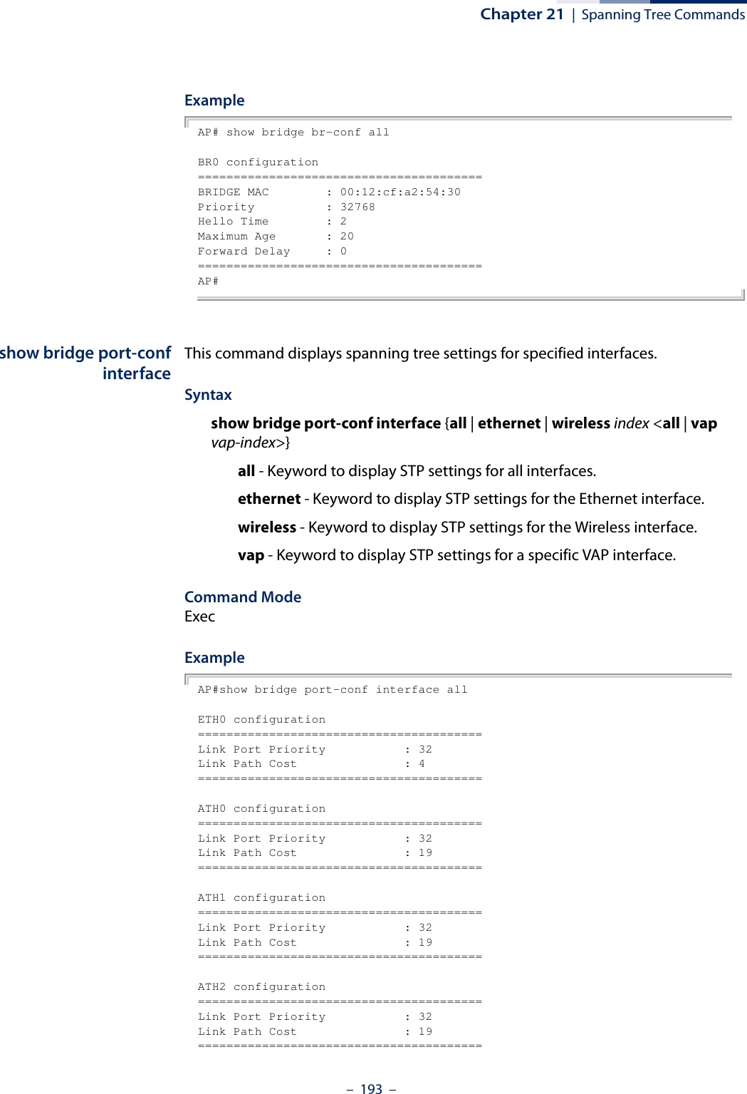 Chapter 21  |  Spanning Tree Commands–  193  –ExampleAP# show bridge br-conf allBR0 configuration========================================BRIDGE MAC        : 00:12:cf:a2:54:30Priority          : 32768Hello Time        : 2Maximum Age       : 20Forward Delay     : 0========================================AP#show bridge port-confinterfaceThis command displays spanning tree settings for specified interfaces.Syntaxshow bridge port-conf interface {all | ethernet | wireless index &lt;all | vap vap-index&gt;}all - Keyword to display STP settings for all interfaces.ethernet - Keyword to display STP settings for the Ethernet interface.wireless - Keyword to display STP settings for the Wireless interface.vap - Keyword to display STP settings for a specific VAP interface.Command ModeExecExampleAP#show bridge port-conf interface allETH0 configuration========================================Link Port Priority           : 32Link Path Cost               : 4========================================ATH0 configuration========================================Link Port Priority           : 32Link Path Cost               : 19========================================ATH1 configuration========================================Link Port Priority           : 32Link Path Cost               : 19========================================ATH2 configuration========================================Link Port Priority           : 32Link Path Cost               : 19========================================