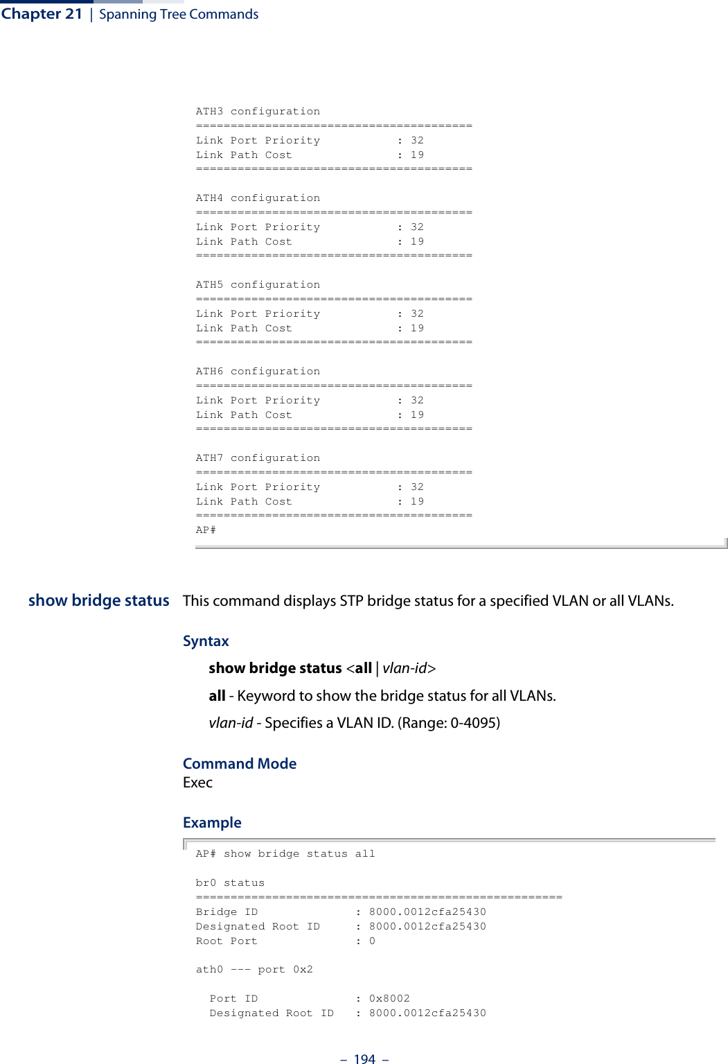 Chapter 21  |  Spanning Tree Commands–  194  –ATH3 configuration========================================Link Port Priority           : 32Link Path Cost               : 19========================================ATH4 configuration========================================Link Port Priority           : 32Link Path Cost               : 19========================================ATH5 configuration========================================Link Port Priority           : 32Link Path Cost               : 19========================================ATH6 configuration========================================Link Port Priority           : 32Link Path Cost               : 19========================================ATH7 configuration========================================Link Port Priority           : 32Link Path Cost               : 19========================================AP#show bridge status This command displays STP bridge status for a specified VLAN or all VLANs.Syntaxshow bridge status &lt;all | vlan-id&gt;all - Keyword to show the bridge status for all VLANs.vlan-id - Specifies a VLAN ID. (Range: 0-4095)Command ModeExecExampleAP# show bridge status allbr0 status=====================================================Bridge ID              : 8000.0012cfa25430Designated Root ID     : 8000.0012cfa25430Root Port              : 0ath0 --- port 0x2  Port ID              : 0x8002  Designated Root ID   : 8000.0012cfa25430