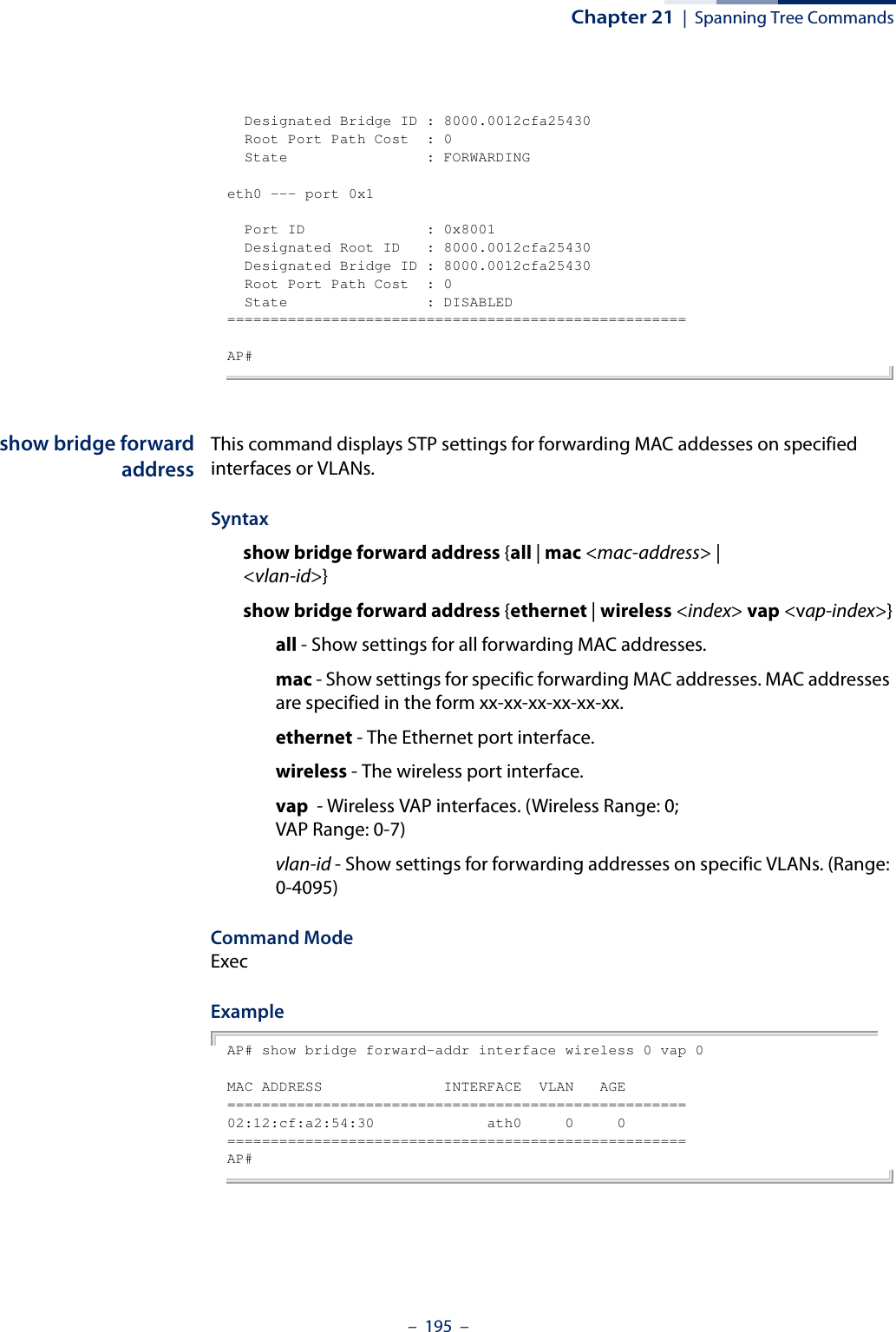 Chapter 21  |  Spanning Tree Commands–  195  –  Designated Bridge ID : 8000.0012cfa25430  Root Port Path Cost  : 0  State                : FORWARDINGeth0 --- port 0x1  Port ID              : 0x8001  Designated Root ID   : 8000.0012cfa25430  Designated Bridge ID : 8000.0012cfa25430  Root Port Path Cost  : 0  State                : DISABLED=====================================================AP#show bridge forwardaddressThis command displays STP settings for forwarding MAC addesses on specified interfaces or VLANs.Syntaxshow bridge forward address {all | mac &lt;mac-address&gt; | &lt;vlan-id&gt;}show bridge forward address {ethernet | wireless &lt;index&gt; vap &lt;vap-index&gt;}all - Show settings for all forwarding MAC addresses.mac - Show settings for specific forwarding MAC addresses. MAC addresses are specified in the form xx-xx-xx-xx-xx-xx.ethernet - The Ethernet port interface.wireless - The wireless port interface.vap  - Wireless VAP interfaces. (Wireless Range: 0; VAP Range: 0-7)vlan-id - Show settings for forwarding addresses on specific VLANs. (Range: 0-4095)Command ModeExecExampleAP# show bridge forward-addr interface wireless 0 vap 0MAC ADDRESS              INTERFACE  VLAN   AGE=====================================================02:12:cf:a2:54:30             ath0     0     0=====================================================AP#