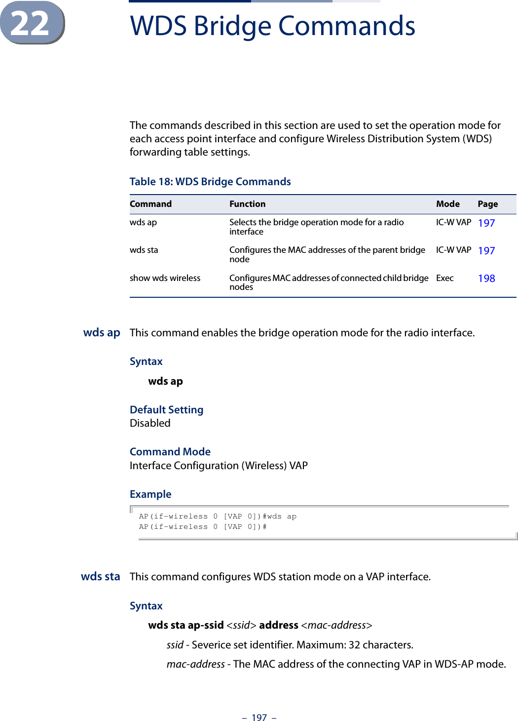 –  197  –22 WDS Bridge CommandsThe commands described in this section are used to set the operation mode for each access point interface and configure Wireless Distribution System (WDS) forwarding table settings. wds ap This command enables the bridge operation mode for the radio interface.Syntaxwds apDefault Setting DisabledCommand Mode Interface Configuration (Wireless) VAPExample AP(if-wireless 0 [VAP 0])#wds apAP(if-wireless 0 [VAP 0])#wds sta This command configures WDS station mode on a VAP interface.Syntaxwds sta ap-ssid &lt;ssid&gt; address &lt;mac-address&gt;ssid - Severice set identifier. Maximum: 32 characters.mac-address - The MAC address of the connecting VAP in WDS-AP mode.Table 18: WDS Bridge CommandsCommand Function Mode Pagewds ap Selects the bridge operation mode for a radio interface IC-W VAP 197wds sta Configures the MAC addresses of the parent bridge node IC-W VAP 197show wds wireless Configures MAC addresses of connected child bridge nodes Exec 198
