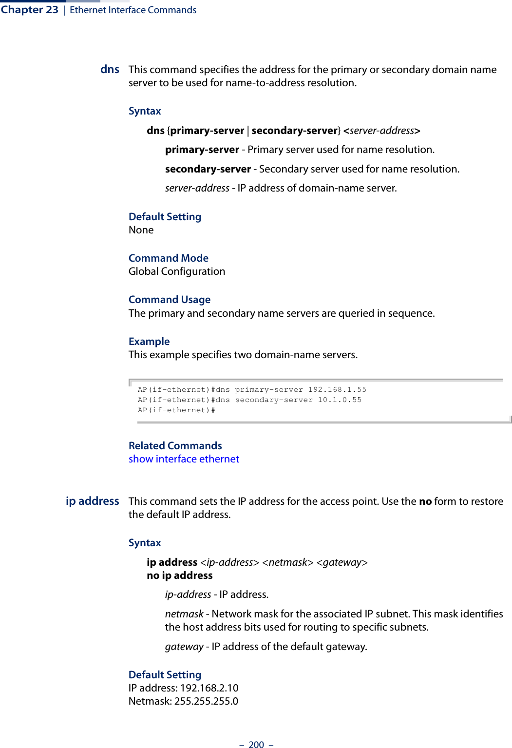 Chapter 23  |  Ethernet Interface Commands–  200  –dns This command specifies the address for the primary or secondary domain name server to be used for name-to-address resolution. Syntaxdns {primary-server | secondary-server} &lt;server-address&gt;primary-server - Primary server used for name resolution.secondary-server - Secondary server used for name resolution.server-address - IP address of domain-name server.Default Setting NoneCommand Mode Global ConfigurationCommand Usage The primary and secondary name servers are queried in sequence. ExampleThis example specifies two domain-name servers.AP(if-ethernet)#dns primary-server 192.168.1.55AP(if-ethernet)#dns secondary-server 10.1.0.55AP(if-ethernet)#Related Commands show interface ethernetip address This command sets the IP address for the access point. Use the no form to restore the default IP address.Syntaxip address &lt;ip-address&gt; &lt;netmask&gt; &lt;gateway&gt;no ip addressip-address - IP address. netmask - Network mask for the associated IP subnet. This mask identifies the host address bits used for routing to specific subnets. gateway - IP address of the default gateway.Default Setting IP address: 192.168.2.10Netmask: 255.255.255.0