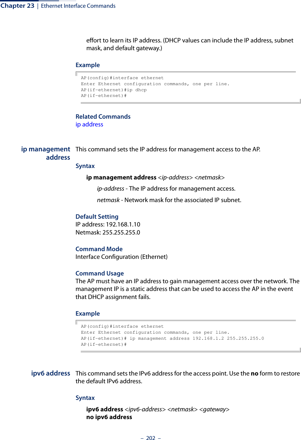 Chapter 23  |  Ethernet Interface Commands–  202  –effort to learn its IP address. (DHCP values can include the IP address, subnet mask, and default gateway.) ExampleAP(config)#interface ethernetEnter Ethernet configuration commands, one per line.AP(if-ethernet)#ip dhcpAP(if-ethernet)#Related Commandsip addressip managementaddressThis command sets the IP address for management access to the AP. Syntaxip management address &lt;ip-address&gt; &lt;netmask&gt;ip-address - The IP address for management access.netmask - Network mask for the associated IP subnet.Default Setting IP address: 192.168.1.10Netmask: 255.255.255.0Command Mode Interface Configuration (Ethernet)Command Usage The AP must have an IP address to gain management access over the network. The management IP is a static address that can be used to access the AP in the event that DHCP assignment fails.ExampleAP(config)#interface ethernetEnter Ethernet configuration commands, one per line.AP(if-ethernet)# ip management address 192.168.1.2 255.255.255.0AP(if-ethernet)#ipv6 address This command sets the IPv6 address for the access point. Use the no form to restore the default IPv6 address.Syntaxipv6 address &lt;ipv6-address&gt; &lt;netmask&gt; &lt;gateway&gt;no ipv6 address